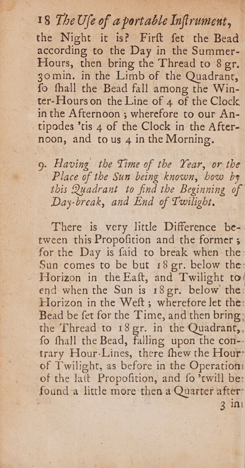 the Night ic is? Firft fet the Bead according to the Day in the Summer- Hours, then bring the Thread to 8 gr. 30min. in the Limb of the Quadrant, fo fhall the Bead fall among the Win- ter-Hourson the Line of 4 of the Clock in the Afternoon ; wherefore to our An- tipodes ’tis 4 of the Clock in the After- noon, and tous 4 in the Morning. 9. Having the Time of the Year, or the Place of the Sun being known, bow by this Quadrant to find the Beginning of Day-break, and End of Twilight. There is very little Difference be- tween this Propofition and the former 3; for the Day is faid to break when the: Sun comes to be but 18 gr. below the: - Horizon in the Faft, and Twilight to! end when the Sun is r8gr. below the: Horizon in the Weft ; wherefore let the: Bead be fet for the Time, and then bring; the Thread to 18 gr. in the Quadrant,, fo fhall the Bead, falling upon the con-: trary Hour-Lines, there fhew the Hour’ of Twilight, as before in the Operation: of the latt Propofition, and fo ’twill be: found a little more then a Quarter after: 3 int