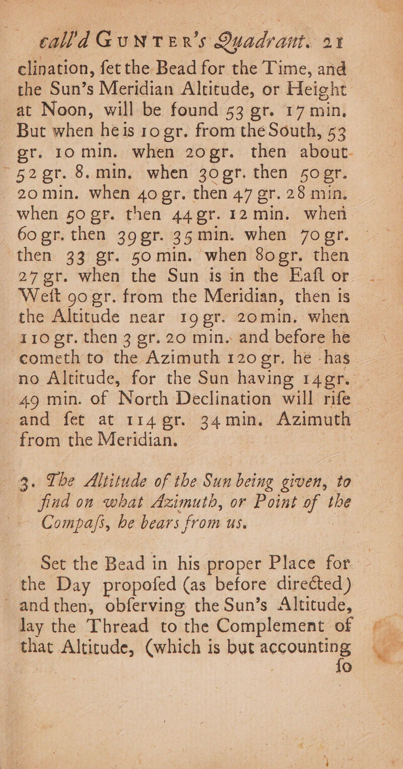 clination, fet the Bead for the Time, and the Sun’s Meridian Altitude, or Height at Noon, will be found 53 gr. 17 min, But when heis ro gr. from the South, 53 gr. 10min. when 2ogr. then about. ~42gr. 8.min, when 3o0gr. then 50 gr. 20min. when 4ogr. then 47 gr. 28 min. when 50 gr. then 44 gr. 12 min. when 60 gr. then 39gr. 35min. when 7ogr. then 33 gr. 50min. when 8ogr, then - 27¢r. when the Sun is in the Eaflor . Weit 90 gr. from the Meridian, then is the Altitude near 19 gr. 20min. when 110 er. then 3 gr. 20 min. and before he cometh to the Azimuth 120 er. he -has no Altitude, for the Sun having 14gr. 49 min. of North Declination will rife. and fet at 114 gr. 34min, Azimuth from the Meridian. 3. Ibe Altitude of the Sun being given, to find on what Azimuth, or Point of the Compa/s, be bears from us. | Set the Bead in his proper Place for. the Day propofed (as before directed) _andthen, obferving the Sun’s Altitude, lay the Thread to the Complement of Fy that Alticude, (which is but ein a °