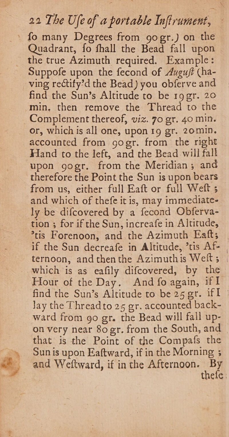 ha’ - Quadrant, fo fhall the Bead fall upon the true Azimuth required. Example: Suppofe upon the fecond of Augu/t (ha- ving rectify’d the Bead) you obferve and find the Sun’s Altitude to be r9gr. 20 min, then remove the Thread to the Complement thereof, viz. 70 gr. 40 min. accounted from gogr. from the right Hand to the left, and the Bead will fall upon gogr. from the Meridian; and therefore the Point the Sun is upon bears from us, either full Eaft or full Weft ; and which of thefe it is, may immediate- tion ; for if the Sun, increafe in Altitude, *tis Forenoon, and the Azimuth Eaft; ternoon, andthenthe Azimuthis Weft ; which is as eafily difcovered, by the Hour of the Day. And fo again, if I Jay the Threadto 25 gr. accounted back- ward from go gr. the Bead will fall up- on very near 80 er. from the South, and that is the Point of the Compafs the and Weftward, if inthe Afternoon. By