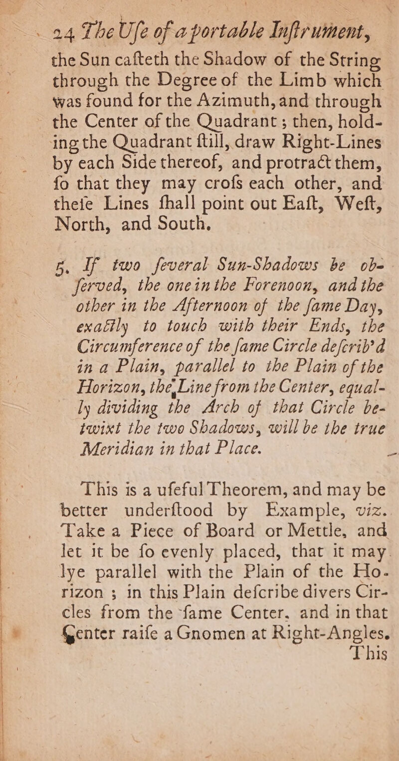 the Sun cafteth the Shadow of the String through the Degree of the Limb which was found for the Azimuth, and through the Center of the Quadrant ; then, hold- ing the Quadrant ftill, draw Right-Lines by each Side thereof, and protract them, fo that they may crofs each other, and thefe Lines fhall point out Eaft, Weft, North, and South. 5. If two feveral Sun-Shadows be obe Jerved, the oneinthe Forenoon, and the other in the Afternoon of the fame Day, exailly to touch with their Ends, the Circumference of the fame Circle defcril’d in a Plain, parallel to the Plain of the Horizon, the Line from the Center, equal- dy dividing the Arch of that Circle be- twixt the two Shadows, will be the true Meridian in that Place. 3 This is a ufeful Theorem, and may be better underftood by Example, viz. Take a Piece of Board or Mettle, and Jet it be fo evenly placed, that it may. lye parallel with the Plain of the Ho. rizon ; in this Plain defcribe divers Cir- cles from the fame Center. and in that Genter raife aGnomen at Right-Angles. This