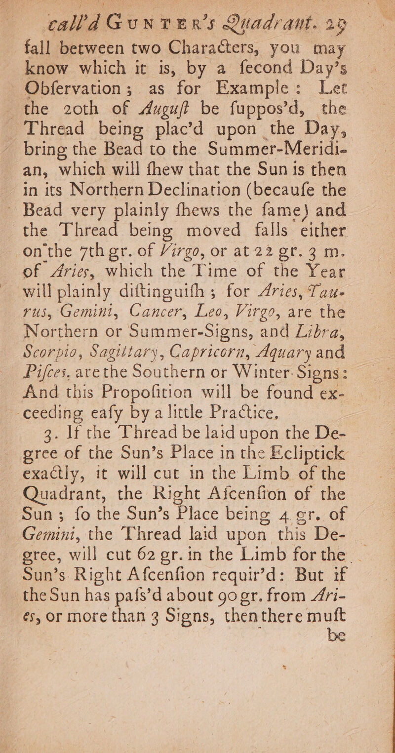 fall between two Characters, you may know which it is, by a fecond Day’s Obfervation; as for Example: Let the 20th of Augujt be fuppos’d, the Thread being plac’d upon the Day, - bring the Bead to the Summer-Meridi- an, which will thew that the Sun is then in its Northern Declination (becaufe the - Bead very plainly fhews the fame) and the Thread being moved falls either onthe 7th gr. of Virgo, or at 22 gr. 3 m. of Aries, which the Time of the Xen will plainly diftinguith ; for dries, Tau- rus, Gemini, Cancer, Leo, Virgo, are the Northern or Summer-Signs, and Libra. Scorpio, Sagittary, Capricorn, Aquary and Pifces. arethe Southern or Winter. Signs: And this Propofition will be found ex- ceeding eafy bya little Practice, | 2, If the Thread be laid upon the De- _ gree of the Sun’s Place in the Ecliptick: exactly, it will cut in the Limb of the Quadrant, the Right Aicenfion of the Sun; fo the Sun’s Place being 4 er. of Gemini, the Thread laid upon this De- gree, will cut 62 gr.in the Limb forthe _ Sun’s Right Afcenfion requir’d: But if the Sun has pa{s’d about gogr. from 4i- és, or more than 3 Signs, then there muft be