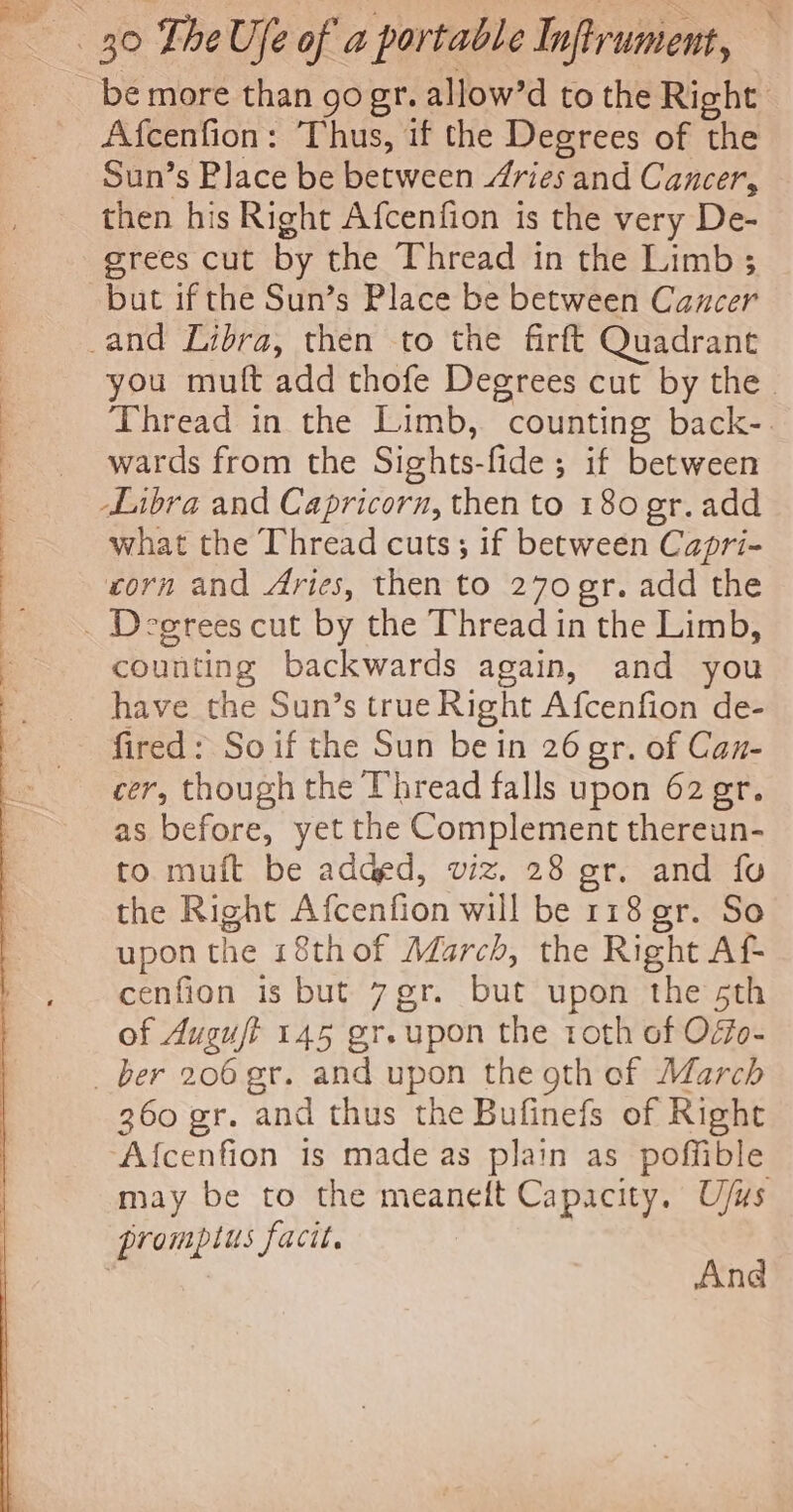 Afcenfion: Thus, if the Degrees of the Sun’s Place be between ries and Cancer, then his Right Afcenfion is the very De- grees cut by the Thread in the Limb ; but if the Sun’s Place be between Cancer you mutt add thofe Degrees cut by the Thread in the Limb, counting back-. wards from the Sights-fide; if between what the Thread cuts; if between Capri- corn and Aries, then to 270 gr. add the counting backwards again, and you have the Sun’s true Right Afcenfion de- fired: So if the Sun bein 26 gr. of Can- cer, though the Thread falls upon 62 gr. as before, yet the Complement thereun- to. muft be added, viz. 28 gr. and fo the Right Afcenfion will be 118 gr. So upon the 18thof March, the Right Af- cenfion is but 7gr. but upon the sth of Auguft 145 gr.upon the toth of Offo- 360 gr. and thus the Bufinefs of Right Afcenfion is made as plain as poffible may be to the meanelt Capacity. U/us And