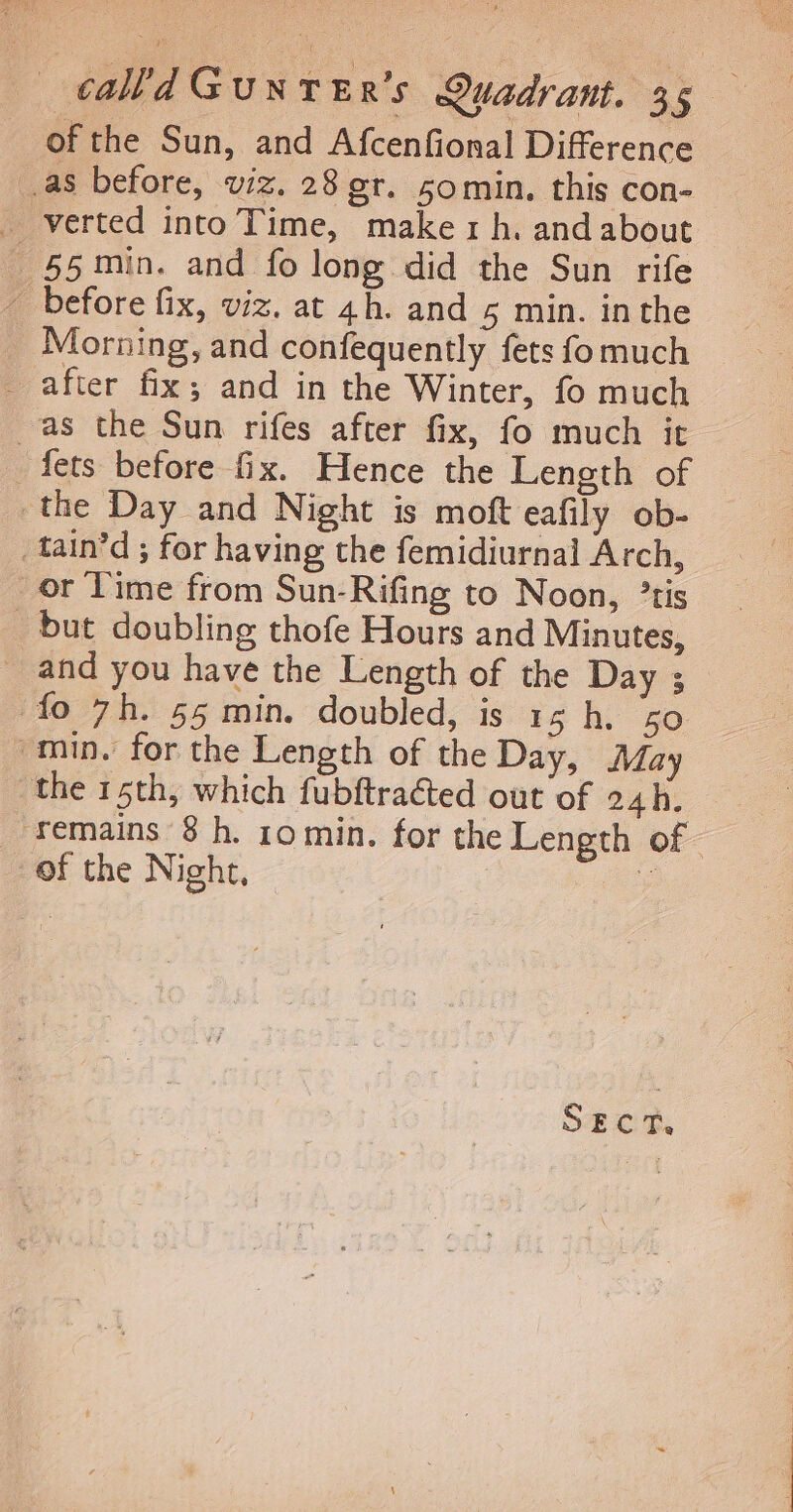 of the Sun, and AfcenGonal Difference as before, viz. 28 er. somin, this con- _ verted into Time, makerh. andabout 55min. and fo long did the Sun rife _ before fix, viz. at 4h. and 5 min. inthe Morning, and confequently fets fomuch _ after fix; and in the Winter, fo much as the Sun rifes after fix, fo much it _ fets before fix. Hence the Length of the Day and Night is moft eafily ob- tain’d ; for having the femidiurnal Arch, or lime from Sun-Rifing to Noon, °tis _ but doubling thofe Hours and Minutes, _ and you have the Length of the Day ; fo 7h. 55 min. doubled, is 15 h. 50 min. for the Length of the Day, May the 15th, which fubftracted out of 24h. remains 8h. 10min. for the Length of of the Night, ole S#cn