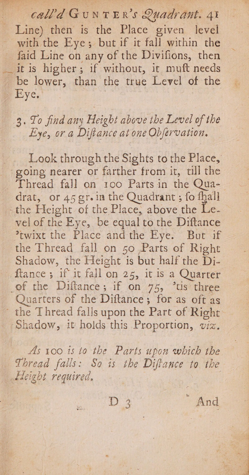 _ Line) then is the Place given level with the Eye; but if it fall within the _ faid Line on any of the Divifions, then itis higher; if without, it muft needs _ be lower, than the true Level of the p Lye.’ | 3. To find any Height above the Level of the Eye, or a Difiance at one Obfervation. Look through the Sights to the Place, going nearer or farther from it, till the Thread fall on 100 Parts in the Qua-. drat, or 45 gr.in the Quadrant ; fo fhall =the Height of the Place, above the Le- — vel of the Eye, be equal to the Diftance *twixt the Place andthe Eye. But if the Thread fall on 50 Parts of Right Shadow, the Height is but half the Di- Rance; if it fall on 25, it is a Quarter _of the Diftance; if on 75, *tis three _ Quarters of the Diftance; for as oft as - the Thread falls upon the Part of Right Shadow, it holds this Proportion, viz. As 100 15 to the Parts upon which the Thread falls: So is the Diftance to the _ dleight required. aa D3 And