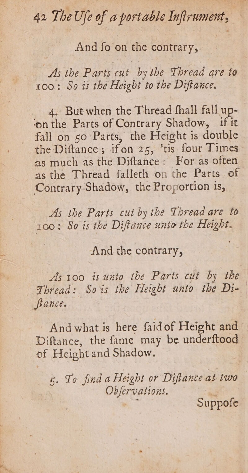 And fo on the contrary, As the Parts cut by the Thread are to 100: So is the Height to the Diftance. _ 4. But when the Thread fhall fall up- ‘onthe Parts of Contrary Shadow, if it fall on 50 Parts, the Height 1 is double as much as the Diftance: For as often asthe Thread falleth on the Parts of Contrary-Shadow, the Proportion is, As the Parts cut by the Thread are to 100: So is the Diftance unto the Height. And the contrary, As 100 is unto the Parts cut by the Thread: Sois the Height unto the Di- Stance. Diftance, the fame may be underftood of Height and Shadow. ee heogieys 5 u ppof e