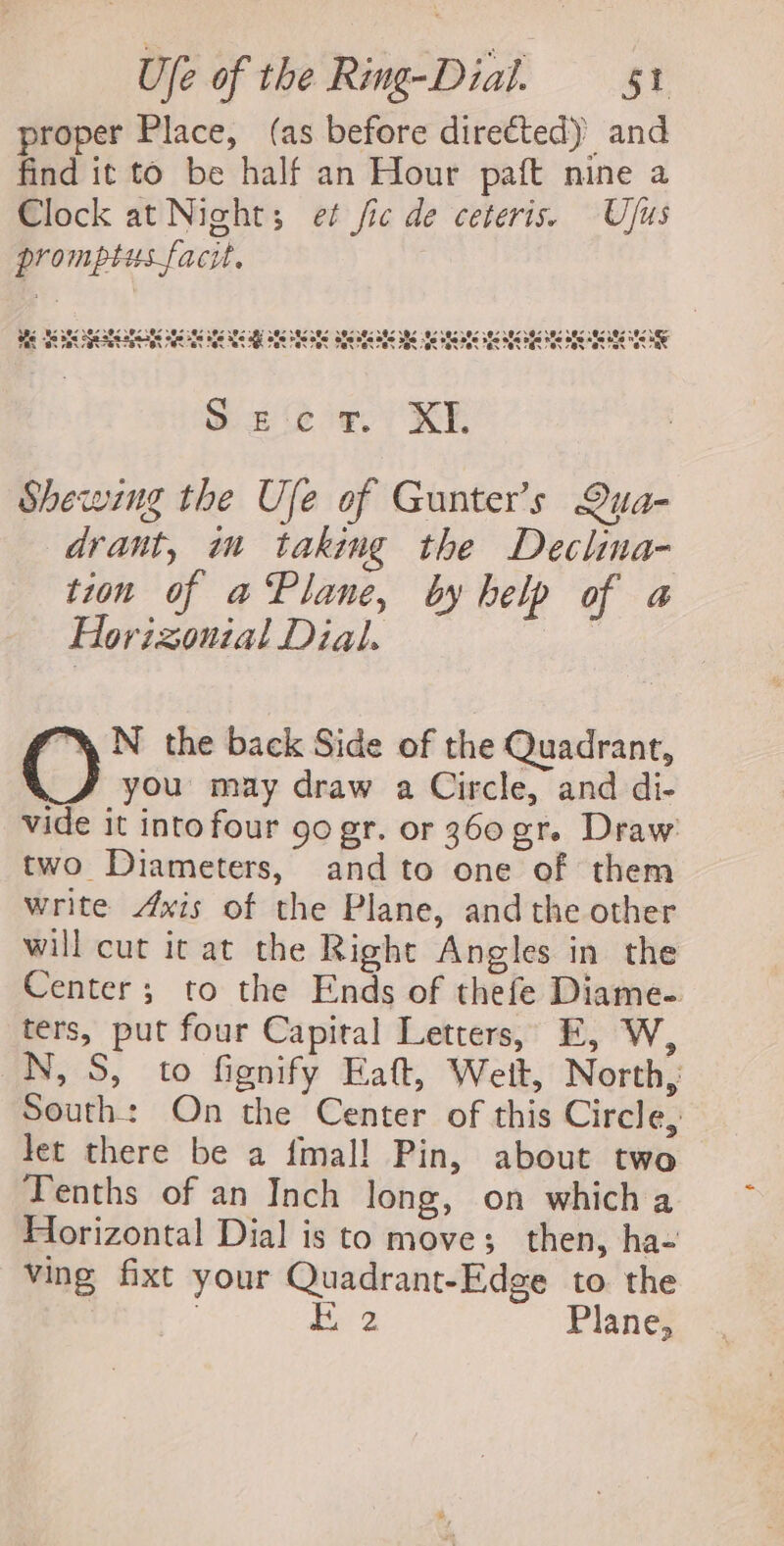 proper Place, (as before diretted) and find it to be half an Hour paft nine a Clock at Night; et fic de ceteris. Ujus promptusfacit. 3 &amp; , eis TOR COS Nv Yan YAN Paat at at Pa gifs SBS afi ake SAC ate BS 38S SES OS OS SOS BRS 30S ES 88S RS BS 0s Aes 8S + = = ere 8 @r 60 @ &amp; ees eo Ot @8 83142848 see ae Oe $8 Boe Se ste sacs age ie ole Ses POr ON SON PBR On Bs Oe Be Ge ee a8 Fae Tes Pe “at ax es 8 S ee or. XI. Shewzing the Ufe of Gunter’s Qua- drant, m taking the Declina- tion of aPlane, by help of a Horizonial Dial. *% N the back Side of the Quadrant, a you may draw a Circle, and di- vide it intofour 90 gr. or 360 gr. Draw two Diameters, andto one of them write Axis of the Plane, and the other will cut it at the Right Angles in the Center; to the Ends of thefe Diame- ters, put four Capital Letters, E, W, N, S, to fignify Eaft, Welt, North, South: On the Center of this Circle, let there be a fmal! Pin, about two Tenths of an Inch long, on which a Horizontal Dial is to move; then, ha- ving fixt your Quadrant-Edge to the ae hee Plane,