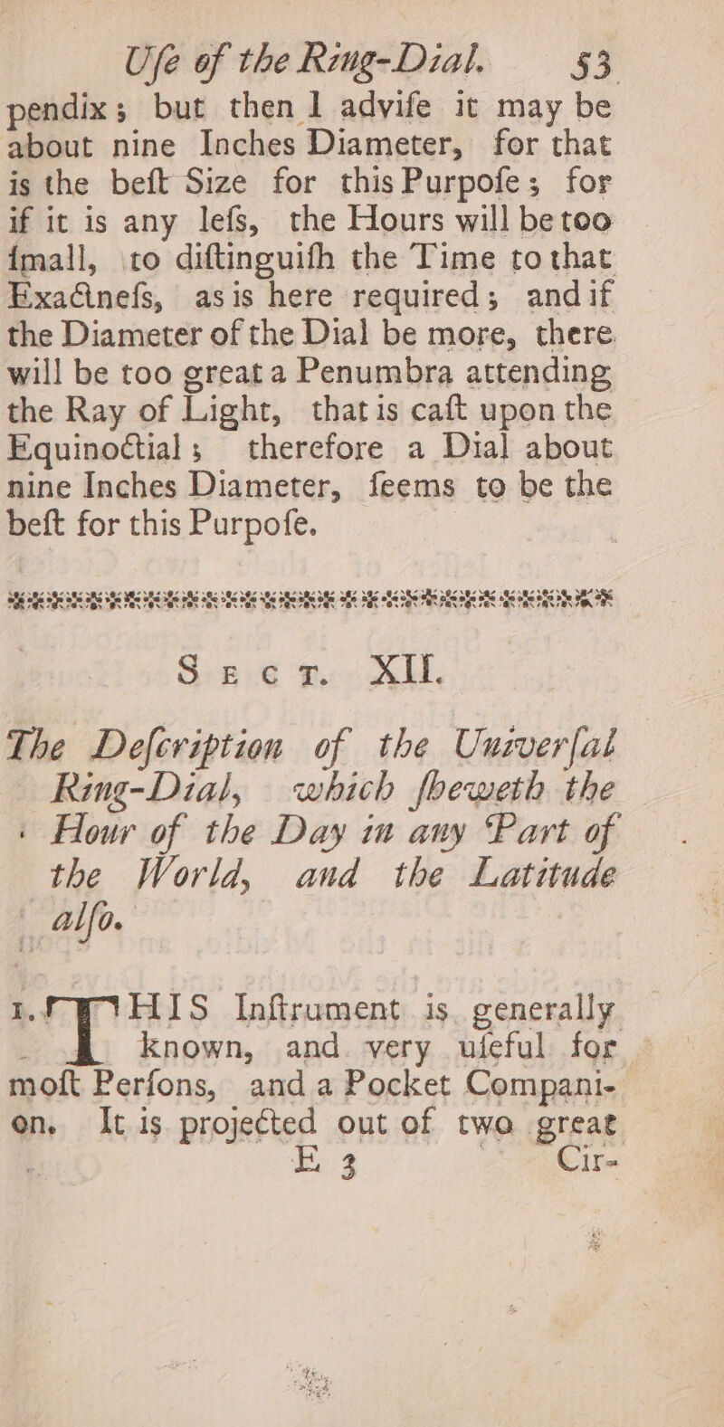 pendix; but then 1 advife it may be about nine Inches Diameter, for that is the beft Size for this Purpofe; for if it is any lefs, the Hours will be too {mall, to diftinguifh the Time to that Exacinefs, asis here required; andif the Diameter of the Dial be more, there will be too great a Penumbra attending the Ray of Light, thatis caft upon the Equinoctial; therefore a Dia] about nine Inches Diameter, feems to be the beft for this Purpofe. DY Vat Pat Eat cae EAS Ee” Lal ER Pas Ray Oey Pay ay eat Lay GON Lay cant cam PAN co! Pay ray yas 4.84 .@7.@ \e4nee O96 aS SE ANS SBS Bs BES SES Age oe ARS ANS fe SEs abe de Oe She Ste ods Soe Hie ake Als 8S abe abe ote ake BE aK S-s.e g.0 XH. The Defcription of the Univerfal Ring-Dial, which foeweth the ' Hour of the Day ia any Part of the World, and the Latitude fe LP IYHIS Infirument is. generally : known, and. very ufeful for moft Perfons, anda Pocket Compani- on. It is projected out of two great q Fo 3 2. ERAT