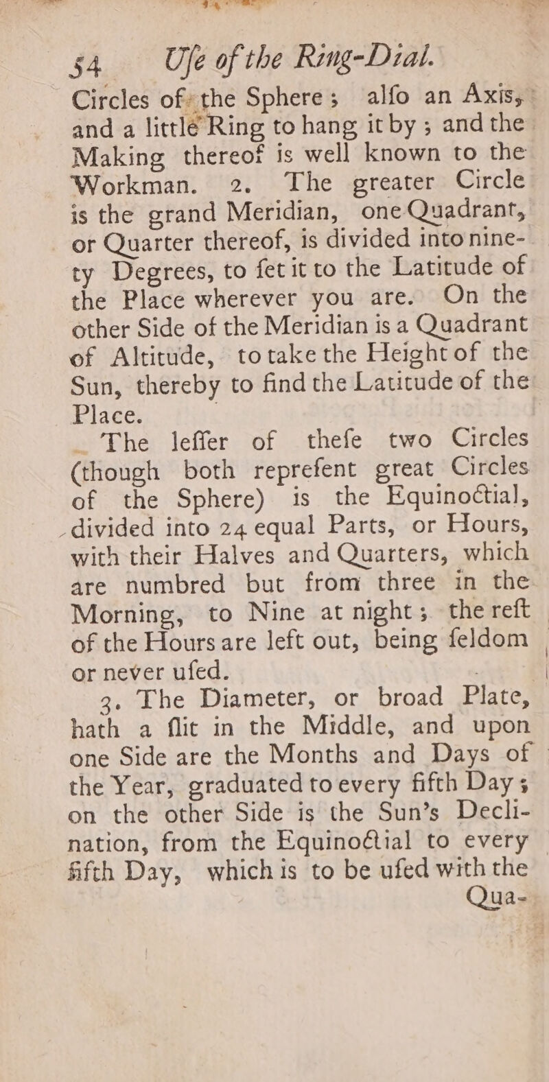 54. Ufe of the Ring-Dial. Circles of the Sphere; alfo an Axis,” and a little Ring to hang it by ; and the Making thereof is well known to the Workman. 2. The greater Circle is the grand Meridian, one uadrant, or Quarter thereof, is divided intonine-_ ty Degrees, to fet it to the Latitude of the Place wherever you are. On the other Side of the Meridian is a Quadrant of Altitude, totake the Height of the Sun, thereby to find the Latitude of the Place. | _ The leffer of thefe two Circles (though both reprefent great Circles of the Sphere) is the Equinottial, divided into 24 equal Parts, or Hours, with their Halves and Quarters, which are numbred but from three in the Morning, to Nine at night; the reft of the Hours are left out, being feldom | or never ufed. 4 3. The Diameter, or broad Plate, hath a flic in the Middle, and upon one Side are the Months and Days of | the Year, graduated toevery fifth Day; on the other Side is the Sun’s Decli- nation, from the Equinoétial to every fifth Day, whichis to be ufed with the — Qua-