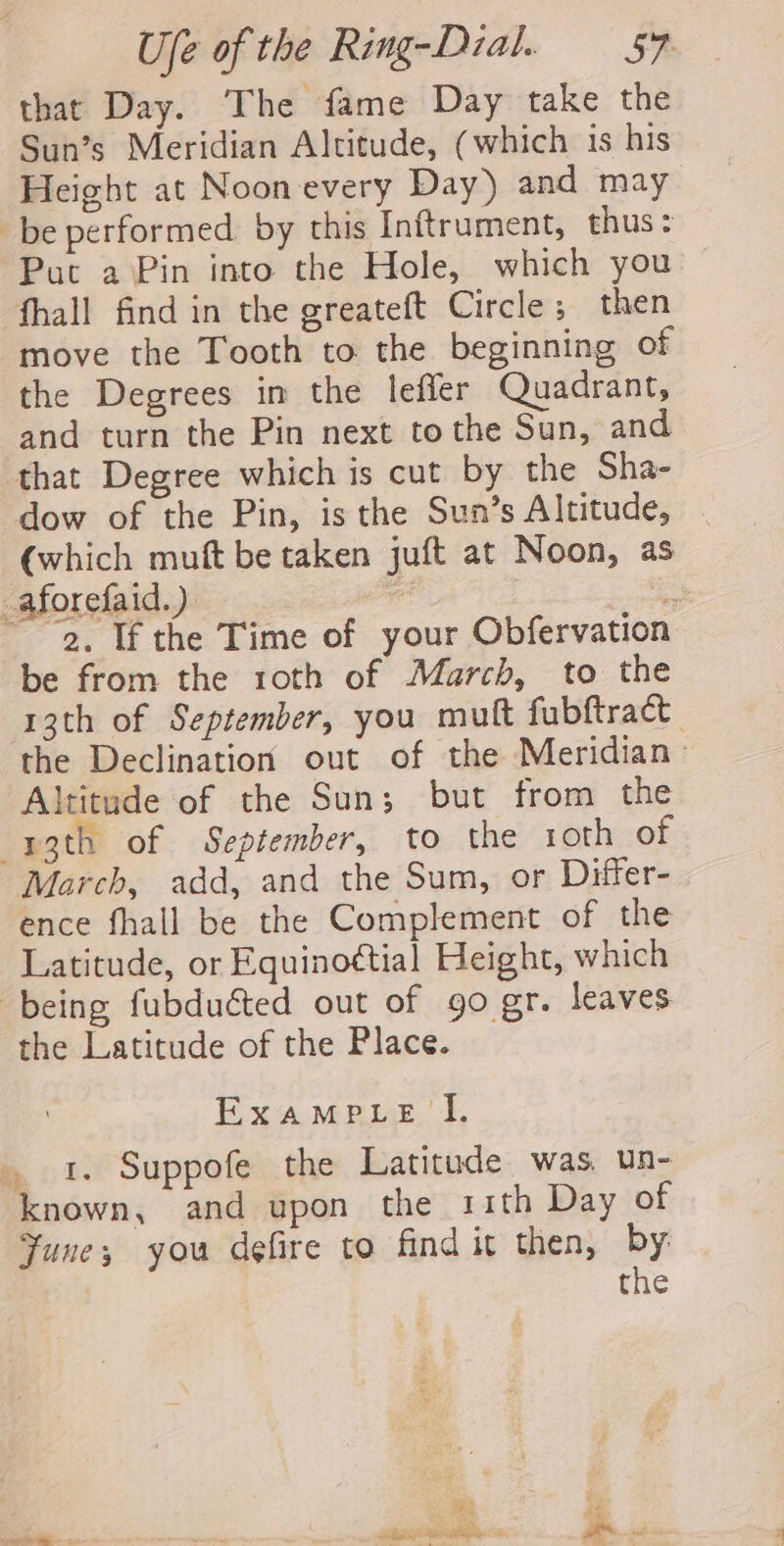 that Day. The fame Day take the Sun’s Meridian Altitude, (which 1s his Height at Noon every Day) and may _be performed. by this Inftrument, thus: Put a Pin into the Hole, which you fhall find in the greateft Circle ; then move the Tooth to the beginning of the Degrees in the leffer Quadrant, and turn the Pin next to the Sun, and that Degree which is cut by the Sha- dow of the Pin, is the Sun’s Altitude, . (which muft be taken juft at Noon, as _aforefaid.) - | a ~ “2, If the Time of your Obfervation be from the 1oth of March, to the 13th of September, you mutt fubftract | the Declination out of the Meridian &gt; Altitude of the Sun; but from the -ygth of September, to the 1oth of March, add, and the Sum, or Differ- ence fhall be the Complement of the Latitude, or Equino¢tial Height, which being fubduéted out of go gr. leaves the Latitude of the Place. Exampve I. . 1. Suppofe the Latitude was un- known, and upon the sith Day of Yune; you defire to find it then, by: the We 3 eS wires nlite einige ts a ‘