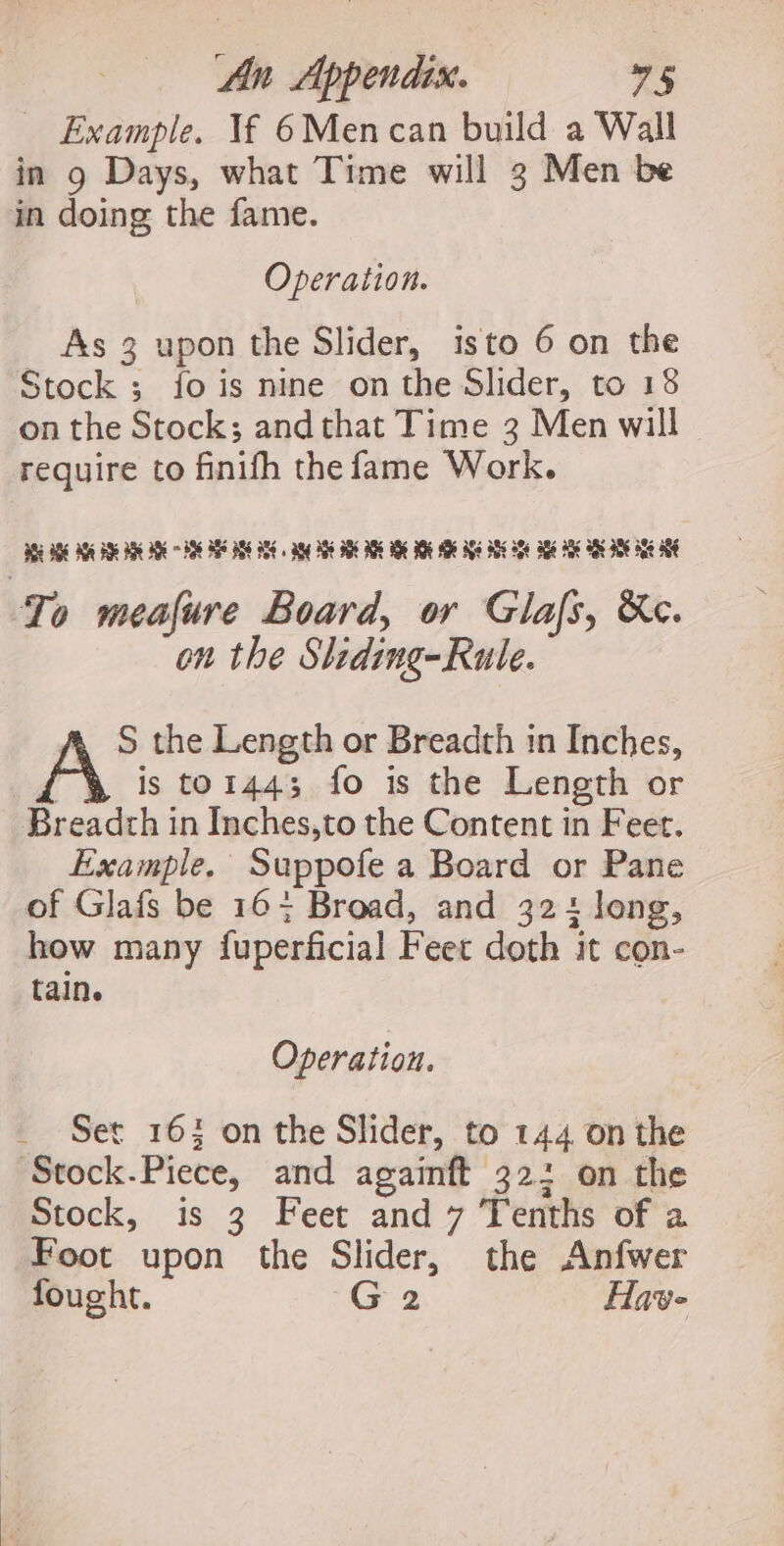 Example. Vf 6Mencan build a Wall in 9 Days, what Time will 3 Men be in doing the fame. Operation. As 3 upon the Slider, isto 6 on the Stock ; fois nine on the Slider, to 18 on the Stock; and that Time 3 Men will require to finifh the fame Work. BEE AOE ASE BR BE BRE SE ASS PSE ASE «ang BS OE ARE aD BE Se Ale Se Se oe Ak ade aE ae AN To meafure Board, or Glas, &amp;c. on the Sliding-Rule. A, S the Length or Breadth in Inches, A is to1443 fo is the Length or Breadth in Inches,to the Content in Feet. Example. Suppofe a Board or Pane of Glafs be 16+ Broad, and 324 long, how many fuperficial Feet doth it con- tain. Operation. Set 163 on the Slider, to 144 on the Stock.Piece, and againft 32: on the Stock, is 3 Feet and 7 Tenths of a Foot upon the Slider, the Anfwer fought. G2 Have