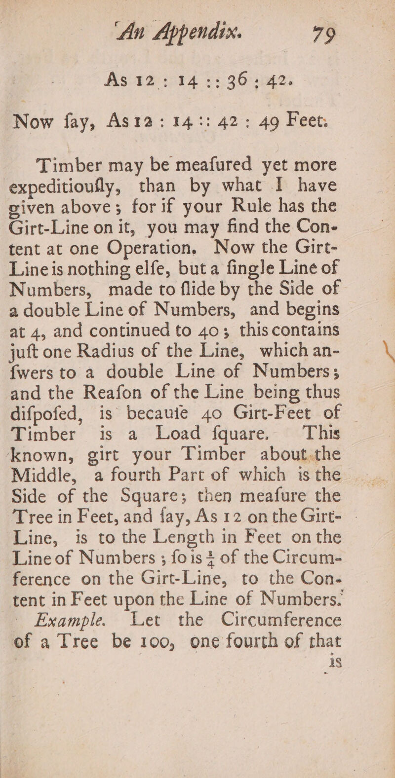 As 12:14:: 36: 42. Now fay, As12:14:: 42: 49 Feet. Timber may be meafured yet more expeditioufly, than by what I have given above; for if your Rule has the Girt-Line on it, you may find the Con- tent at one Operation. Now the Girt- Line is nothing elfe, buta fing]e Line of Numbers, made to flide by the Side of a double Line of Numbers, and begins at 4, and continued to 40; this contains juft one Radius of the Line, which an- {wers to a double Line of Numbers; and the Reafon of the Line being thus difpofed, is becauie 40 Girt-Feet of _ Timber is a Load fquare. This known, girt your Timber about.the Middle, a fourth Part of which is the Side of the Square; then meafure the Tree in Feet, and fay, As 12 ontheGirt- - Line, is to the Length in Feet onthe Line of Numbers ; fois4 of the Circum- ference on the Girt-Line, to the Con- tent in Feet upon the Line of Numbers. | Example. Let the Circumference of a Tree be 100, one fourth of that is