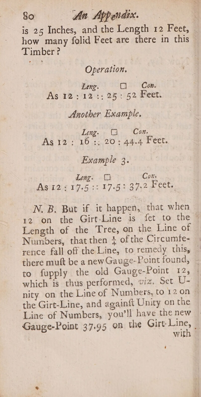 is 25 Inches, and the Length 12 Feet, how many folid Feet are there in this Timber? Operation. Leng. O Con. As 12:12:: 25: 52 Feet. Another Example. . Leng. G Con. As 12; 16 :; 20°: 44.4 Feet. Example 3. . Leng. (2 Con. Asi2©17.5 3:17.59: 37.2 Feet. N. B. But if it happen, that when 12 on the Girt-Line is fet to the © Length of the Tree, on the Line of — Numbers, thatthen 4 of the Circumfe- rence fall off the Line, to remedy this, — there mutt be a new Gauge-Point found, to fupply the old Gauge-Point 12, which is thus performed, viz. Set U- _ nity on the Line of Numbers, to 12 on © the Girt-Line, and againtt Unity on the Line of Numbers, you'll have the new Gauge-Point 37.95 on the aS wit