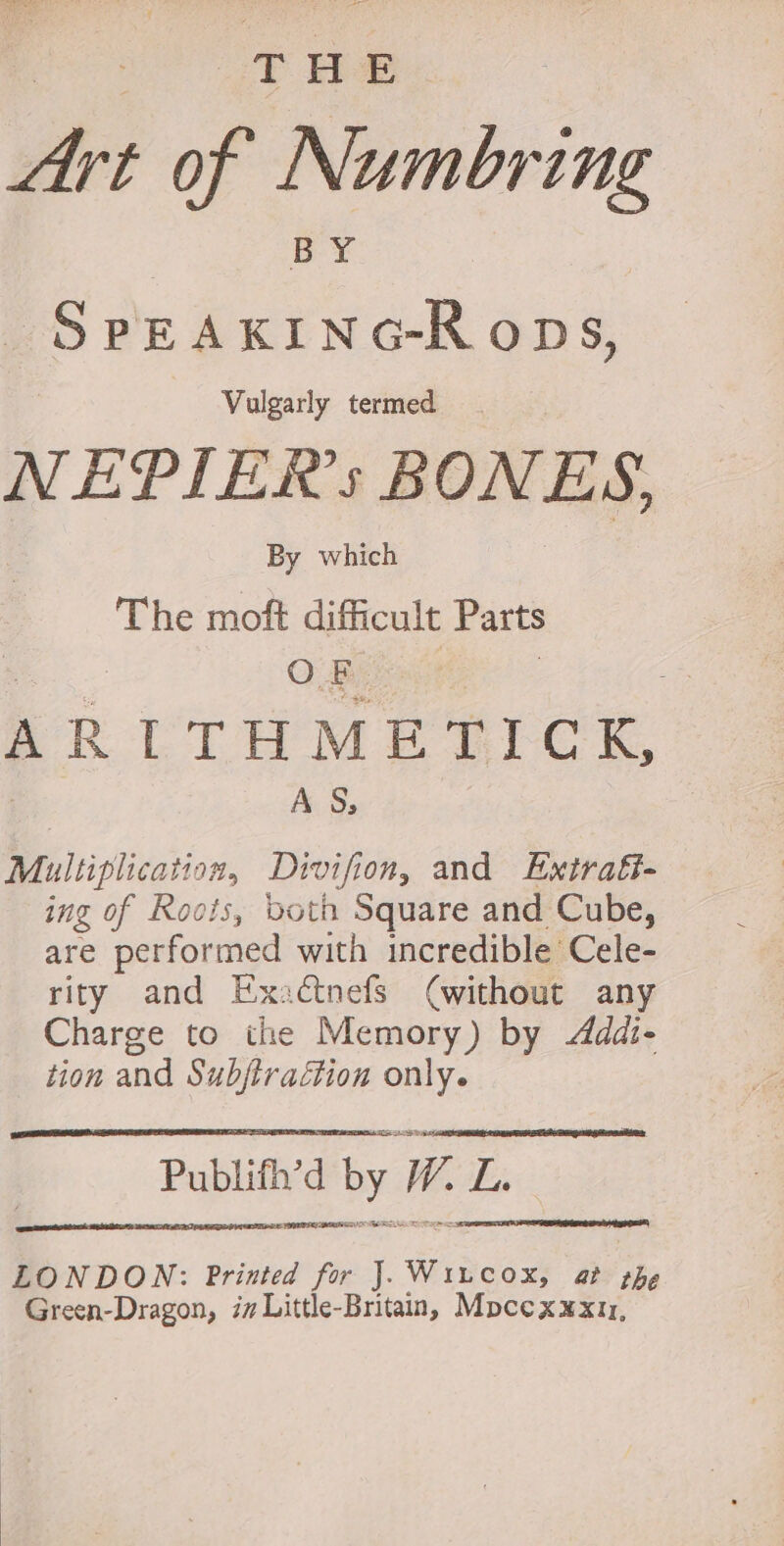 et of Numbring boc reeane Vulgarly termed NEPIERs BONES, | By which | The moft difficult Parts O By, ARLTHMETICK, AS, Multiplication, Divifion, and Extratt- ing of Roois, both Square and Cube, are performed with incredible Cele- rity and Exaéctnefs (without any Charge to the Memory) by Addi- tion and Subjtraction only. pe Publifh’d by W. E PISCE AGI SS Ki LONDON: Printed for J. ‘Wiacon at the Green-Dragon, im Little-Britain, Mocexxxt1,