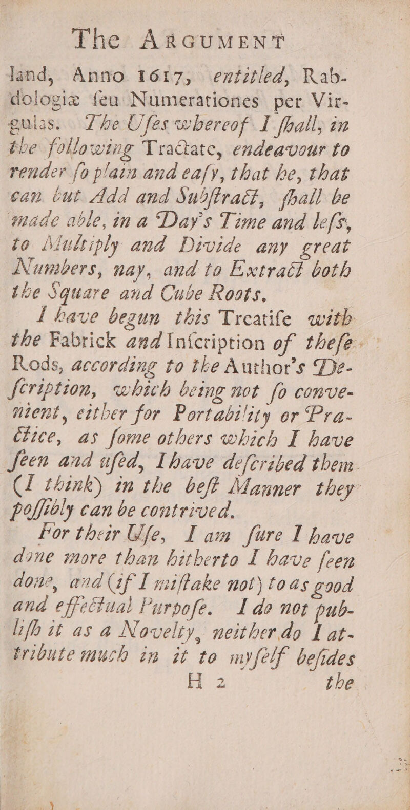 The ARGUMENT land, Anno 1617, entitled, Rab- dologiz feu Numerationes per Vir- gulas. Lhe Ufes whereof I fhall, in the following Tractate, endeavour to render {0 plain and eafy, that he, that can tut Add and Subftradt, hall be made able,ina Days Time and lefs, to Aiultiply and Divide any great Numbers, nay, and to Extract both the Square and Cube Roots. L have bezun this Treatife witb the Fabtick and In{cription of thefée- Rods, according to the Author's De- Scription, which being not fo conve- ntent, either for Portability or Pra- dtice, as fome others which I have fecn and ufed, Ihave defcribed them. (1 think) in the beft Manner they poffiely can be contrived. hor their Wfe, I am fure I have dine more than hitherto I have feen aoiw, and af I miftake not) toas good and effectual Purpofe. 1 do not pub- lifh it as a Novelty, neither.do J at- tribute much in it to myfelf befides H 2 the