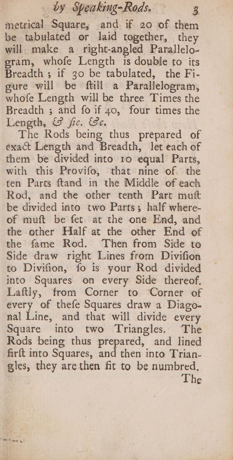 metrical. Square, and if 20 of them be tabulated or laid together, they will make a right-angled Parallelo- eram, whofe Length is double to its Breadth ; if 30 be tabulated, the Fi- gure will be ftill a Parallelogram, whofe Length will be three Times the Breadth ; and fo if 40, four times the Length, © jc. Se. | The Rods being thus prepared of exact Length and Breadth, let each of them be divided into ro equal Parts, with this Provifo, that nine of. the ten Parts ftand in the Middle of each Rod, and the other tenth Part mutt ‘be divided into two Parts; half where- of muft be fet at the one End, and the other Half at the other End of the fame Rod. Then from Side to Side draw right Lines from Divifion to Divifion, fo is your Rod divided into Squares on every Side thereof. Laftly, from Corner to ‘Corner of every of thefe Squares draw a Diago- nal Line, and that will divide every Square into two Triangles. The Rods being thus prepared, and lined firft into Squares, and then into Trian- eles, they arethen fit to be numbred. The