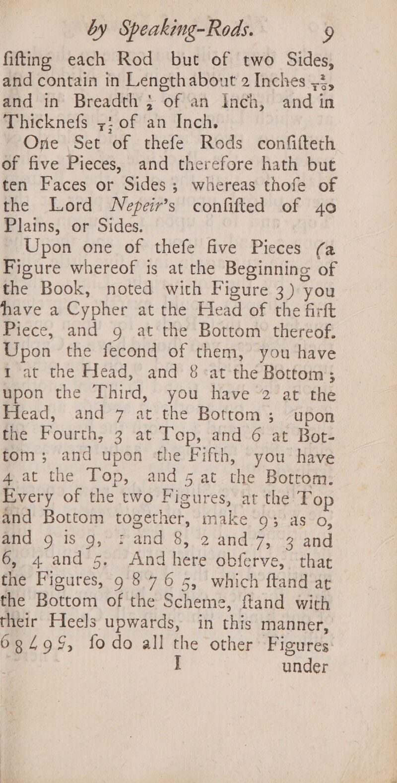 fitting each Rod but of two Sides, and contain in Lengthabout 2 Inches ,2, and in’ Breadth ; of an Inch, and in Thicknefs ;: of an Inch. Ore Set of thefe Rods confifteth of five Pieces, and therefore hath but ten Faces or Sides; whereas thofe of the Lord WNepeir’s confifted of 40 Plains, or Sides. | Upon one of thefe five Pieces (a Figure whereof 1s at the Beginning of the Book, noted with Figure 3) you ~ have a Cypher at the Head of the firft Piece, and g at the Bottom thereof. Upon the fecond of them, you have 1 at the Head, and 8:at the Bottom; upon the Third, you have 2 at the Head, and 7 at the Bottom; upon the Fourth, 3 at Top, and 6 at Bot- tom; and upon the Fifth, you have 4.at the Top, and 5 at the Bottom: Every of the two Figures, at the Top and Bottom together, make 93; 'as o, and 9 is g,~ rand 8, 2 and.7, -3 and 6, 4 and 5, And here obferve, that the Figures, 9 876 5, which ftand at the Bottom of the Scheme, fiand with their Heels upwards, in this manner, 68499, fodo all the other Figures: I under