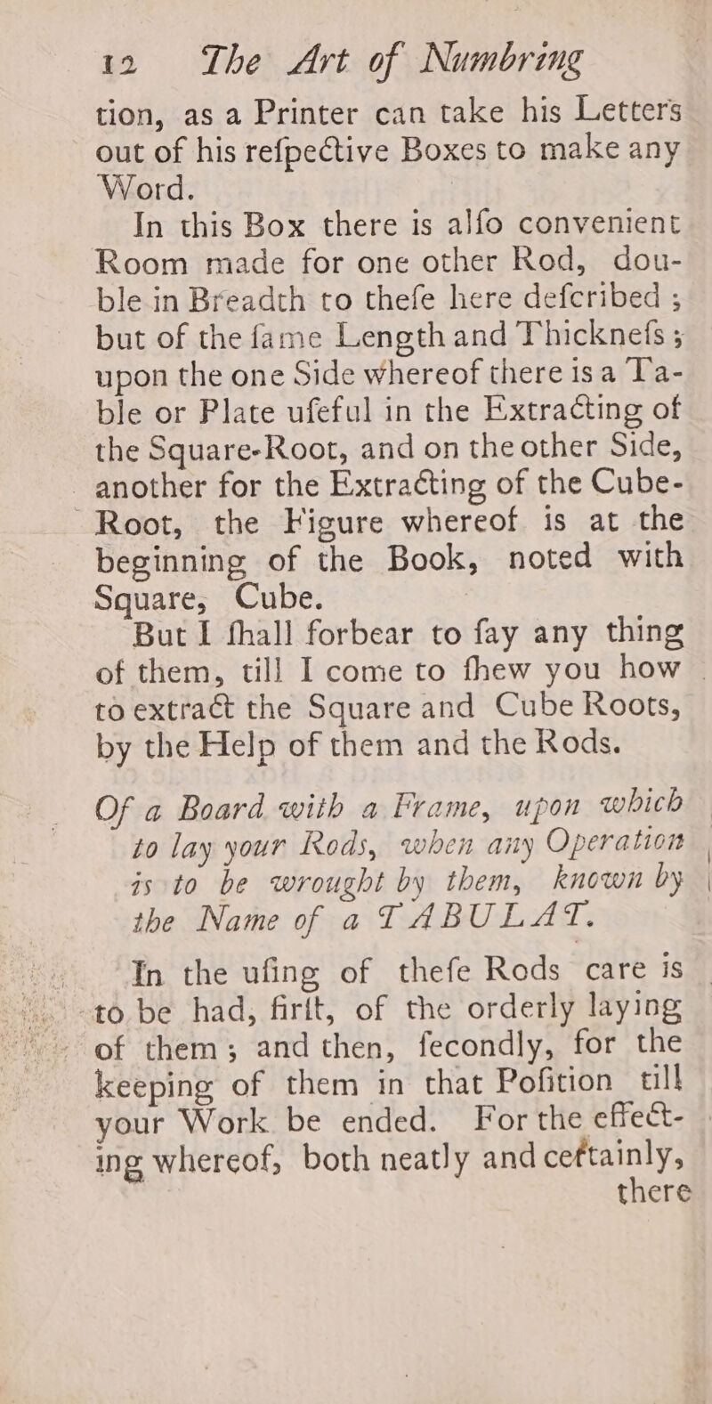 tion, as a Printer can take his Letters out of his refpective Boxes to make any Word. | In this Box there is alfo convenient Room made for one other Rod, dou- ble in Breadth to thefe here defcribed ; upon the one Side whereof there isa Ta- ble or Plate ufeful in the Extracting of the Square-Root, and on the other Side, another for the Extracting of the Cube- “Root, the Figure whereof is at the beginning of the Book, noted with Square, Cube. But I thall forbear to fay any thing to extract the Square and Cube Roots, by the Help of them and the Rods. is to be wrought by them, known by the Name of a TABULAT. keeping of them in that Pofition_ till | ing whereof, both neatly and ceftainly, | there