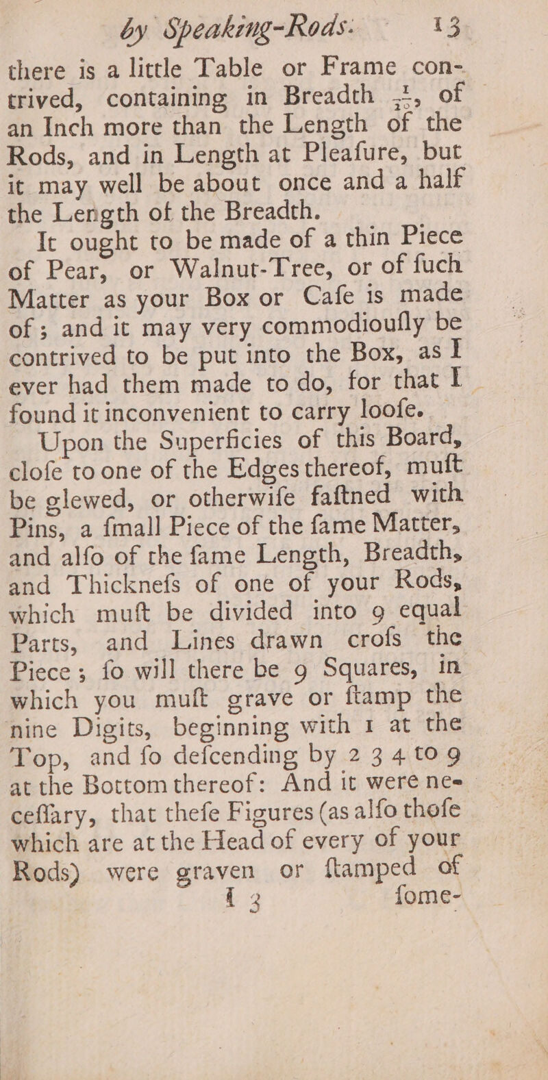 there is a little Table or Frame con- trived, containing in Breadth ,t, of © an Inch more than the Length of the Rods, and in Length at Pleafure, but it may well be about once and a half the Length of the Breadth. It ought to be made of a thin Piece of Pear, or Walnut-Tree, or of fuch Matter as your Box or Cafe is made of ; and it may very commodioufly be contrived to be put into the Box, asl ever had them made to do, for that 1 ~ found it inconvenient to carry loofe. _ Upon the Superficies of this Board, clofe to one of the Edges thereof, muft be glewed, or otherwife faftned with Pins, a fmall Piece of the fame Matter, and alfo of the fame Length, Breadth, and Thicknefs of one of your Rods, which muft be divided into 9 equal Parts, and Lines drawn crofs the Piece ; fo will there be 9 Squares, in which you muft grave or ftamp the nine Digits, beginning with 1 at the Top, and fo defcending by 2 34 tog at the Bottom thereof: And it were nes ceflary, that thefe Figures (as alfo thefe which are at the Head of every of your Rods) were graven or ftamped of {3 fome-
