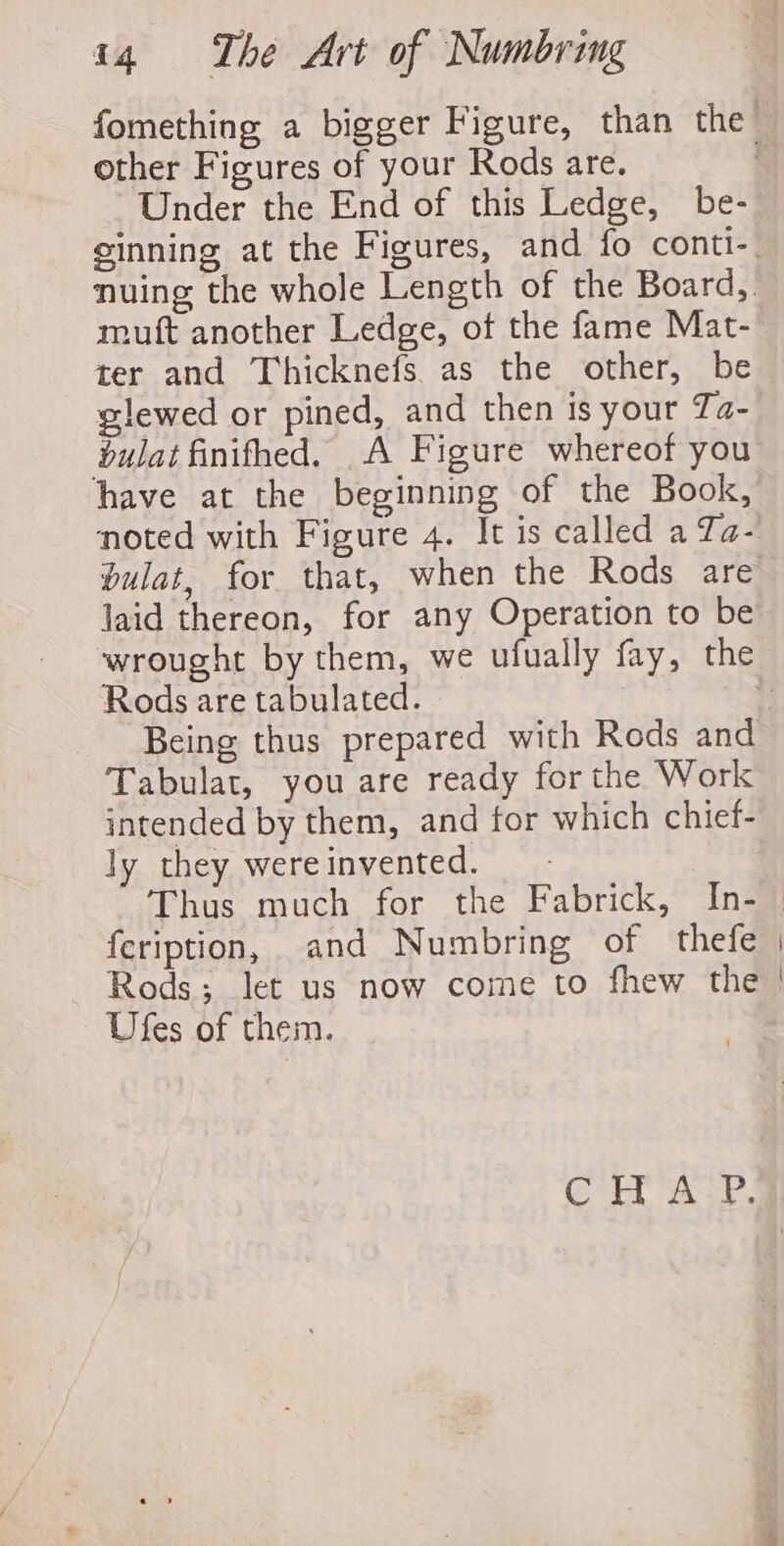 fomething a bigger Figure, than the other Figures of your Rods are. | Under the End of this Ledge, be- ginning at the Figures, and fo conti-. nuing the whole Length of the Board, mutt another Ledge, of the fame Mat- ter and Thicknefs. as the other, be — glewed or pined, and then is your Ta- bulat finifhed. A Figure whereof you have at the beginning of the Book, noted with Figure 4. It is called a Ta- bulat, for that, when the Rods are laid thereon, for any Operation to be wrought by them, we ufually fay, the Rods are tabulated. ei Being thus prepared with Rods and Tabulat, you are ready for the Work intended by them, and for which chief- ly they wereinvented. _- Thus much for the Fabrick, In-_ feription, and Numbring of thefe | — Rods; Jet us now come to fhew the | Ufes of them. CH ASP.
