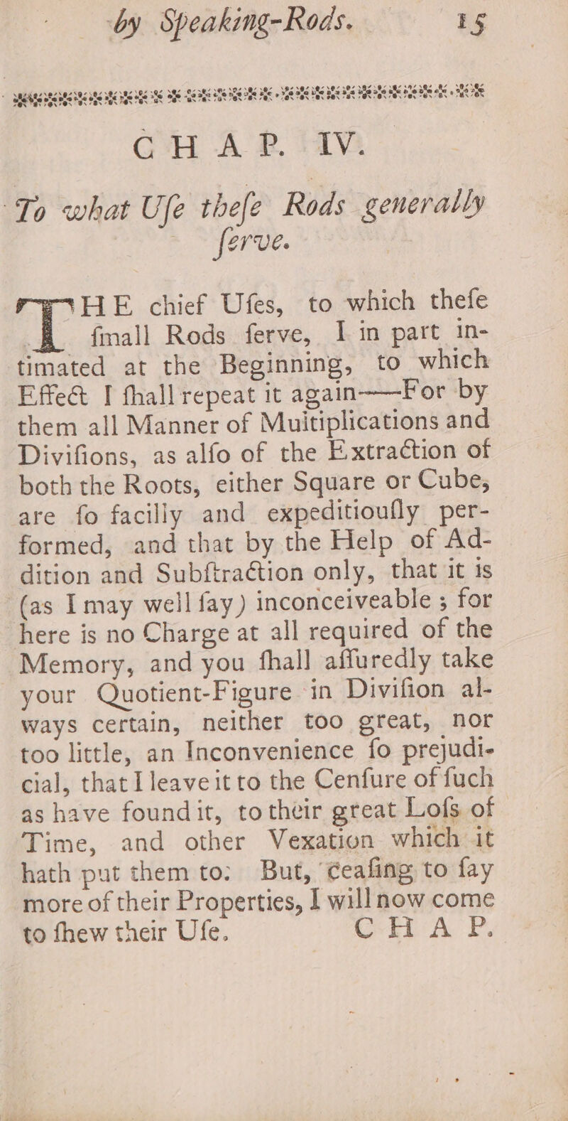 Many Vre VAN PAY EOS Pat Pas Fak Sa Fa ais CCN, 4 NAN aN a NA 385 OS AA Z 38s RY Bra 8 ere O87 Be 5789 O08 0.98 5 UBI HEE OS GEM A, af 2, aba hfe o8e ols o8é of She ne set IRS Ofe -$8 382 £28 Mok Pak Fak © 708 708 Hee Fak “a OR Os Os wy Ov Bs BNO Cw 4 RM ie Saar thefe Rods generally ~~ ferve. HE chief Ufes, to which thefe ‘ fnall Rods ferve, I in part in- timated at the Beginning, to which Effeé I fhall repeat it again——For by them all Manner of Muitiplications and Divifions, as alfo of the Extraction of both the Roots, either Square or Cube, are fo facilly and expeditioufly per- formed, and that by the Help of Ad- dition and Subftraétion only, that it is ‘(as Imay well fay) inconceiveable ; for here is no Charge at all required of the Memory, and you fhall affuredly take your Quotient-Figure in Divifion al- ways certain, neither too great, nor too little, an Inconvenience fo prejudi- cial, that Ileaveit to the Cenfure of fuch as have foundit, totheir great Lofs of | Time, and other Vexation which it hath put them to: But, ‘ceafing to fay more of their Properties, I will now come to fhew their Ufe. weal A, PB.
