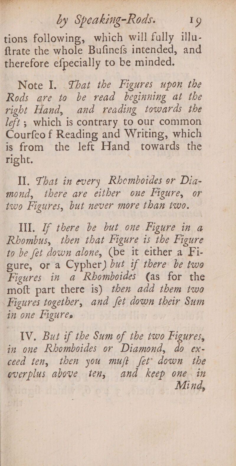 tions following, which will fully illu- {trate the whole Bufinefs intended, and therefore efpecially to be minded. Note I. That the Figures upon the Rods are to be read beginning ai the right Hand, and reading towards the left ; which is contrary to our common Courfeo f Reading and Writing, which is from the left Hand towards the right. Il. That in every Rhemboides or Dia- mond, there are either one Figure, or two Figures, but never more than two. Ill. Jf there be but one Figure in a Rhombus, then that Figure is the Figure to be fet down alone, (be it either a Fi- sure, or a Cypher) but if there be twe Figures in a Rhomboides (as for the moft part there is) then add them two Figures together, and fet down their Sum in one Figures IV. But if the Sum of the two Figures, in one Rhomboides or Diamond, do ex- ceed ten, then you muft fet’ down the everplus aboye ten, and keep one. in Mind,