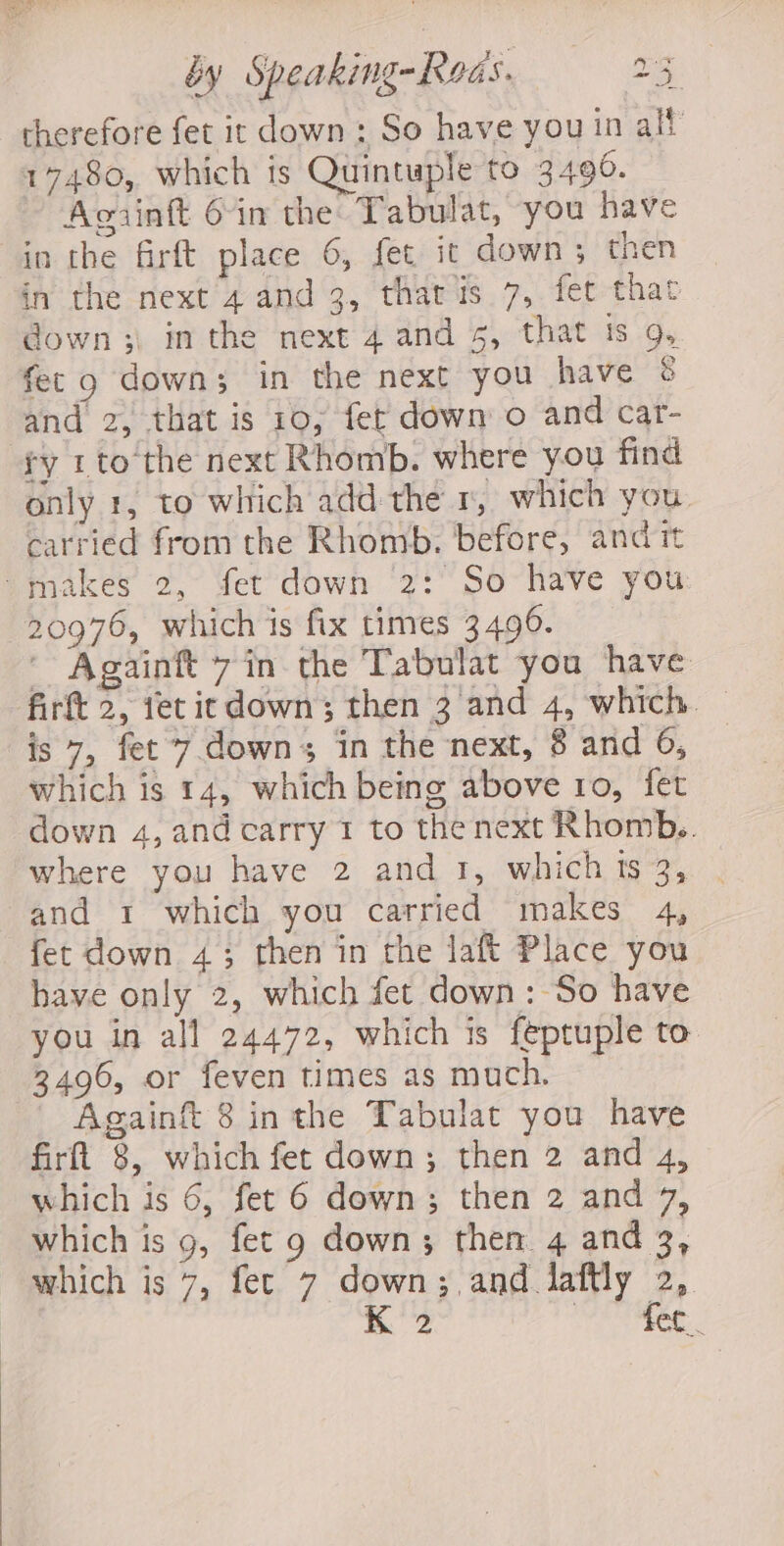 ) hy ae wus by Speaking-Kods. 23 therefore fet it down : So have you in alt 17480, which is Quintuple to 3490. Agiinft 6in the Tabulat, you have in the firft place 6, fet it down; then in the next 4 and 3, that is 7, fet that down ;. in the next 4 and 5, that ts 9, fet 9 down; in the next you have &amp; and 2, that is 10; fet down o and car- ry 1to the next Rhomb. where you find only 1, to which add the 1, which you. carried from the Rhomb. before, and it makes 2, fet down 2: So have you: 20976, which is fix times 3496. - Againft 7 in the Tabulat you have firft 2, fet ic down; then 3 and 4, which. — is 7, fet 7 downs in the next, 8 and 6, which is 14, which being above ro, fet down 4, and carry 1 to thenext Rhomb.. where you have 2 and 1, which ts 3, and 1 which you carried makes 4, fet down 4; then in the laft Place you have only 2, which fet down: So have you in all 24472, which is feptuple to 3496, or feven times as much. Againft 8 inthe Tabulat you have firft 8, which fet down; then 2 and 4, which is 6, fet 6 down; then 2 and 7, which is g, fet 9 down; then. 4 and 3, which is 7, fet 7 down;,and laftly 2, K2 Bi dgiaky oh
