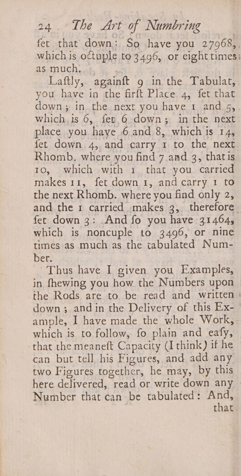 fet that down. So .have you 27968,, which is octuple to 3496, or eight times: aS muchas. te» : Laftly,. againft g in the Tabulat, you have in the firft Place 4, fet that down ; in. the next you have 1 and 5, which, 1s 6, fer.6 down; in the next place you haye 6 and 8, which is 14, fet down 4, and carry 1 to the next Rhomb. where you find 7 and 3, thatis 1o, which with 1 that you carried makes 11, fet down 1, andcarry 1 to the next Rhomb. where you find only 2, and the 1 carried .makes 3, therefore fet down 3: And fo you have 31464, which is noncuple to 3496, or nine times as much as the tabulated Num- Dene ts Thus have I given you Examples, the Rods are to be read and written | ample, I have made the whole Work, that the meaneft Capacity (I think) if he can but tell his Figures, and add any two Figures together, he may, by this Number that can be tabulated: And, that