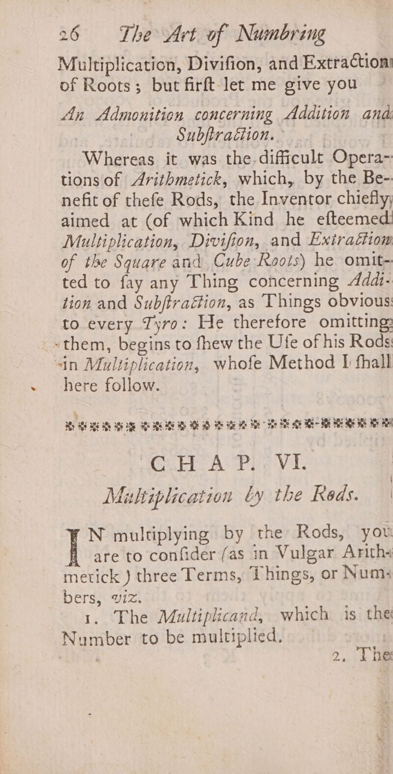 Multiplication, Divifion, and Extractions of Roots; but firft-let me give you An Admonition concerning Addition and: ? _ Subftraétion. | Whereas it was the.difficult Opera~ tions of Arithmetick, which, by the Be-. nefit of thefe Rods, the Inventor chiefly; aimed at (of which Kind he efteemed! Multiplication, Divifion, and Extractiom of the Square and Cube Roots) he omit- ted to fay any Thing concerning 4dd1- tion and Subftraétion, as Things obvious: to every Tyro: He therefore omitting: ~~ them, begins to fhew the Ute of his Rods: sin Multiplication, whofe Method 1 thall here follow. ay BEE BRS Se AGE EGE AEs BEG BES ME SOE aD Ste ate ot Se Ble AIK ate Sg - Fhe She ae aE Ms Sap EP APS VT Multiplication by the Reds. | N multiplying by the Rods, you are to confider (as in Vulgar Arith+ metick ) three Terms, Things, or Num: bers, viz. 1. The Multiplicand, which is the Number to be multiplied. . 2. Thee