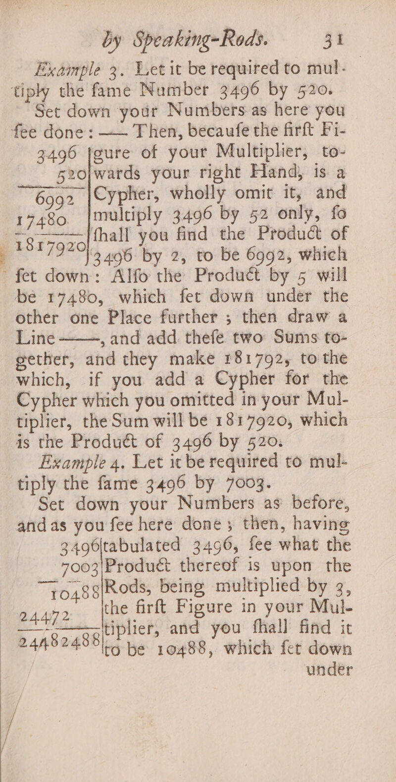 Example 3. Wet it be required to mul- tiply the fame Number 3496 by 520. Set down your Numbers as here you fee done: —— Then, becaufe the firft F'i1- 3496 feure of your Multiplier, to- s20|wards your right Hand) is a 6992 |Cypher, wholly omit it, and 17480. {multiply 3496 by 52 only, fo 1817920 fhall you find the Product of ia 3496 by 2, to be 6992, which ’ fet down: Alfo the Product by 5 will be 17480, which fet down under the other one Place further ; then draw a Line ——, and add thefe two Sums to- gether, and they make 181792, to the which, if you add a Cypher for the Cypher which you omitted in your Mul- tiplier, the Sum will be 1817920, which is the Produ&amp; of 3496 by 520. Example 4. Let it be required to mul- tiply the fame 3496 by 7003. Set down your Numbers as’ before, andas you fee here done; then, having 3496|tabulated 3496, fee what the 7003|Produét thereof is upon the y0488|Rods, being multiplied by 3, 24472 the firft Figure in your Mul- baSagsehrne” and you fhall find it to be 10488, which fer down under