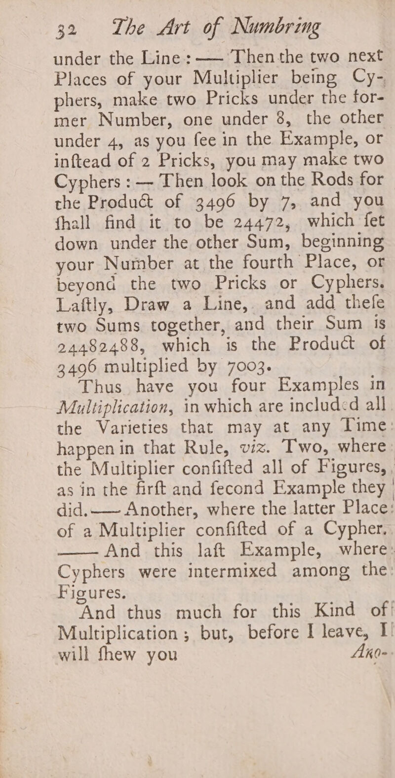 under the Line : ——- Then the two next Places of your Multiplier being Cy- phers, make two Pricks under the for- mer Number, one under 8, the other under 4, as you fee in the Example, or inftead of 2 Pricks, you may make two Cyphers : — Then look on the Rods for the Product of 3496 by 7, and you fhall find it to be 24472, which fet down under the other Sum, beginning your Number at the fourth Place, or beyond the two Pricks or Cyphers, Laftly, Draw a Line, and add thefe two Sums together, and their Sum 1S 24482488, which is the Product of 3496 multiplied by 7003. Thus have you four Examples in Multiplication, in which are included all the Varieties that may at any Time: happen in that Rule, viz. Two, where : the Multiplier confifted all of Figures, , as in the firft and fecond Example they | did. Another, where the latter Place: of a Multiplier confifted of a Cypher. And this laft Example, where: Cyphers were intermixed among the: Figures. And thus much for this Kind of! Multiplication ; but, before I leave, I! will fhew you Ako-