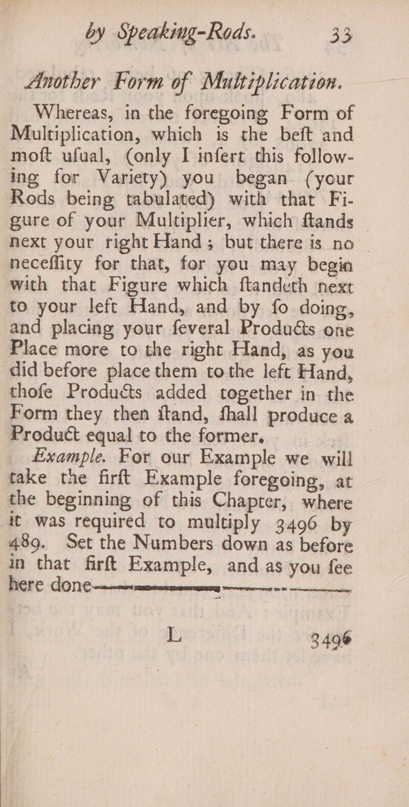 Another Form of Multiplication. Whereas, in the foregoing Form of Multiplication, which is the beft and moft ufual, (only I infert this follow- ing for Variety) you began. (your Rods being tabulated) with that Fi- gure of your Multiplier, which ftands | next your right Hand; but there is no | neceflity for that, for you may begin with that Figure which ftandeth next to your left Hand, and by fo doing, and placing your feveral Produéts one Place more to the right Hand, as you did before place them tothe left Hand, thofe Products added together in the Form they then ftand, fhall produce a Product equal to the former. i _ Example. For our Example we will take the firft Example foregoing, at the beginning of this Chapter, where it was required to multiply 3496 by 489. Set the Numbers down as before in that firft Example, and as you fee here done—— Srey Gp + 3 Ca L 3496