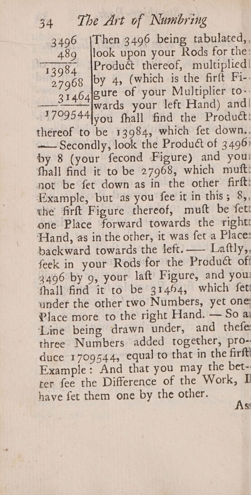 3496 |Then 3496 being tabulated, , 489 |look upon your Rods for the: Te08, (Product thereof, multiplied! 27968 by 4, (which is the firft Fi-. 31464|SUre of your Multiplier to-: oo wards your left Hand) and! 77095 44 you fhall find the Product! thereof to be 13984, which fet down.. —— Secondly, look the Produét of 3496) by 8 (your fecond Figure) and you! fhall find it to be 27968, which mufti not be fet down as in the other firftt ‘Example, but as you fee it in this; 8,, the firft Figure thereof, mutt be fett one Place forward towards the right Hand, as in the other, it was fet a Place: backward towards the left. — Laftly,, feck in your Rods for the Product off 3496 by 9, your laft Figure, and you: fhall find it to be 31464, which fet under the other two Numbers, yet one: Place more to the right Hand. — So aj Line being drawn under, and thefe three Numbers added together, pro- duce 1709544, equal to that in the firft Example: And that you may the bet-: rer fee the Difference of the Work, I have fet them one by the other. t, S
