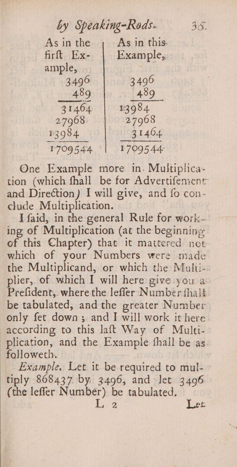 As in the As in this- firftt Ex- Example, ample, 3496 | . 3490 489 489 31464 | 33984 27968. 27968 #3984 31404 1709544 BIO Ae One Example more in. Multiplica- tion (which fhall be for Advertifemenr and Direction) I will give, and fo con- clude Multiplication. | Efaid, in the general Rule for work-- ing of Multiplication (at the beginning of this Chapter) that it mattered not which of your Numbers were made the Multiplicand, or which the Multi-. plier, of which I will here give you a. Prefident,. where the leffer Number fhalt be tabulated, and the greater Number - only fet down ;. and I will work it here according to this laft Way of Multi- plication, and the Example fhall be as. followeth. | Example. Let it be required to mul- tiply 868437 by 3496, and let 3406 (the leffer as ces be tabulated.