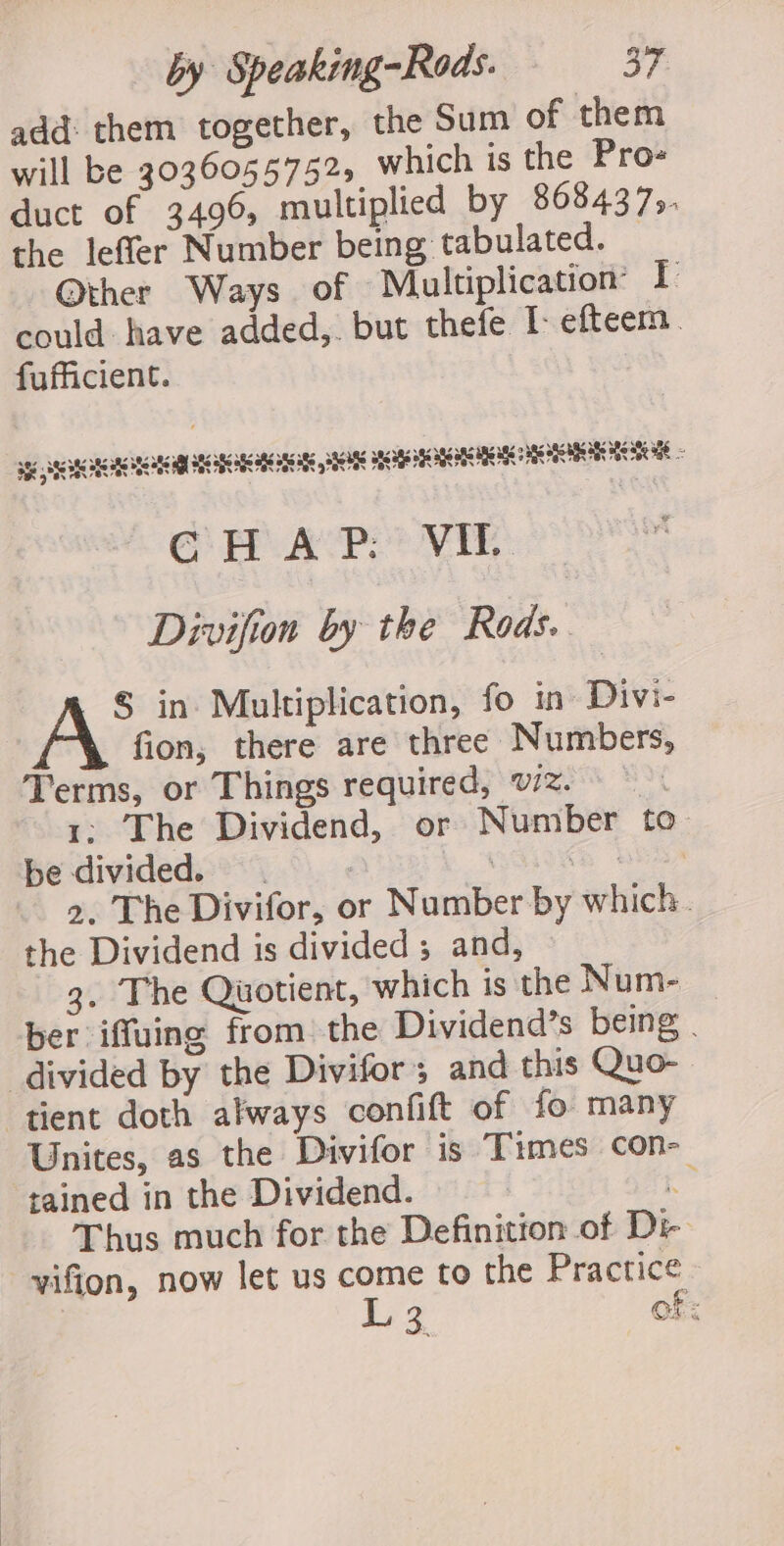 add: them together, the Sum of them will be 3036055752, which is the Pro duct of 3496, multiplied by 86843735. the leffer Number being tabulated. Other Ways of Multiplication: I: could have added,. but thefe efteem . fufficient. sg SSA RGR ROUSE SIU HPI GH AP: VIE. Divifion by the Rods. § in Multiplication, fo in Divi- fion, there are three Numbers, Terms, or Things required, wz. 1: The Dividend, or Number to be divided. : a, a He 2. The Divifor, or Number by which. the Dividend is divided ; and, 3. The Quotient, which is the Num- | ber iffuing from the Dividend’s being divided by the Divifor and this Quo- tient doth always confift of fo many Unites, as the Divifor is Times con- tained in the Dividend. &amp; Thus much for the Definition of Dr vifion, now let us come to the Practice