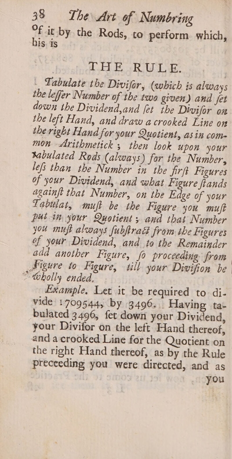 f it by the Rods, to perform. which, his. ds : LAE RW LE: | _ Labulate the Divifor, (which is always the lefjer Number of the two given) and fet down the Dividend,and [et the Dtvifor on the left Hand, and draw acrooked Eine on the right Hand for your Quotient, asin come mon —&lt;rithmetick ; then look upon your tabulated Rods (always) for the Number, lefs than the Number in’ the jirft Figures of your Dividend, and what figure fiands againft that Number, on the Edge of your Tabulat, muft be the Figure you muft putin your Quotient ; and that Number you muft always fubftra from the figures of your Dividend, and to the Remainder add another Figure, fo proceeding from Sigure to Figure, till your Divifion be * toholly ended, | Example. Let it be required to di- vide 1709544, by 3496. Having ta- bulated 3496, fet down your Dividend, your Divifor on the left Hand thereof, and a crooked Line for the Quotient on the right Hand thereof, as by the Rule preceeding you were directed, and as | i you