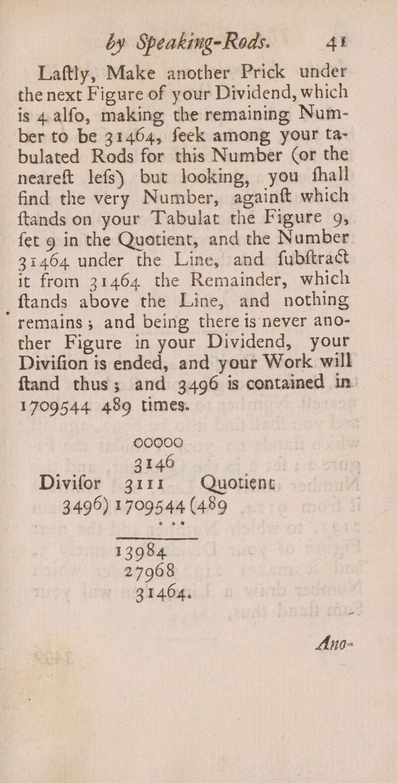 Laftly, Make another Prick under the next Figure of your Dividend, which is 4.alfo, making the remaining Num- ber to be 31464, feek among your ta- bulated Rods for this Number (or the neareft lefs) but looking, you fhall find the very Number, againft which ftands on your Tabulat the Figure 9, fet g in the Quotient, and the Number 31464 under the Line, and fubftract it from 31464 the Remainder, which _ftands above the Line, and nothing remains; and being there is never ano- ther Figure in your Dividend, your Divifion is ended, and your Work will ftand thus; and 3496 is contained in. 1709544 489 times. OO0O000 - 3146 Divifor 3111 Quotient 3496) 1709544 (489 13984 27968 31404, Ano-