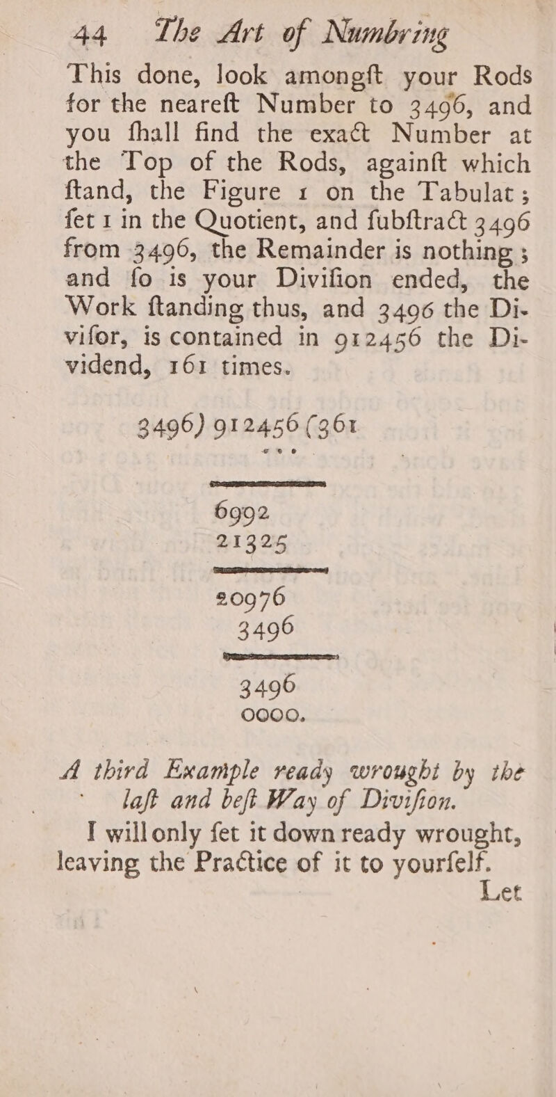 This done, look amongft your Rods for the neareft Number to 3496, and you fhall find the exact Number at the Top of the Rods, againft which ftand, the Figure 1 on the Tabulat ; fet 1 in the Quotient, and fubftra&amp; 3496 from 3496, the Remainder is nothing ; and fo is your Divifion ended, the Work ftanding thus, and 3496 the Di- vifor, is contained in 912456 the Di- vidend, 161 times. 3496) 912456 (361 PaAR 21325 20976 3496 3496 OOOO. A third Example ready wrought by the laft and beft Way of Divifion. I willonly fet 1t down ready wrought, leaving the Practice of it to SURE et