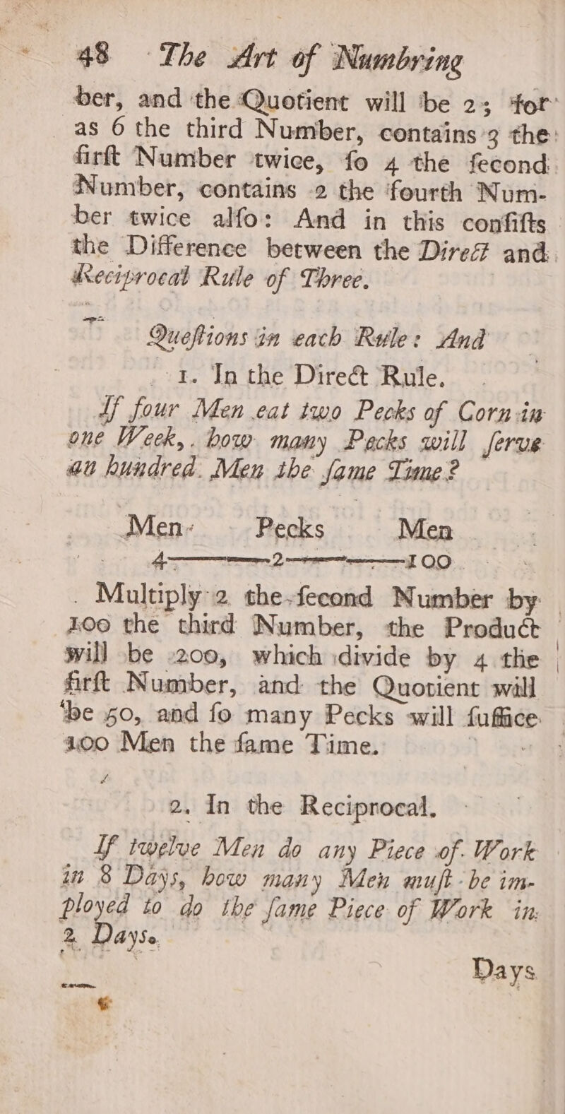 Number, contains 2 the fourth Num- ber twice alfo: And in this confifts dKeciprocal Rule of Three. Queftions in each Rule: And - 1. In the Dire&amp; Rule. ff four Men eat iwo Pecks of Corn in one Week,. how many Packs will Jerve au hundred. Men the fame Time? — Men: Pecks Men | 4 en Lote FOO -Multiply:2 the-fecond Number by will be .200, which divide by 4 the firft Number, and the Quotient will 100 Men the fame Time. Zw 2. In the Reciprocal, in 8 Days, bow many Men muft- be im- 2 Dayse. 3 Days Cm aIE. +