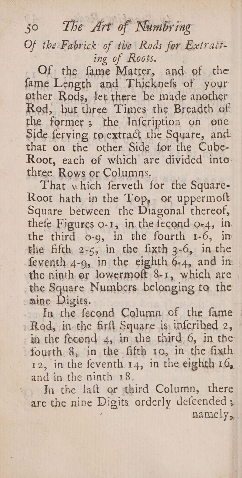 Of the Fabrick of the Rods for Extrati- ing of Roots. Of the fame Matter, and. of the fame Length and Thicknefs of your other Rods, let there be made another Rod, but three Times: the Breadth of the former; the Infcription on one Side ferving to.extract the Square, and that on the other Side for the Cube- Root, each of which are divided into- three Rows or Columns, That which ferveth for the Square- Root hath in the Top, or uppermoft Square between the Diagonal thereof, thefe Figures 0-1, in. the fecond o-4, in. the third o-9, in the fourth 1-6, in the fifth, 2-5, in the fixth 3-6, in the feventh 4-9, in the eighth 6-4, and in the ninth er lowermoft 8-1, which are the Square Numbers. belonging to the -nine Digits. | -in the fecond 4, in the third. 6, in the fourth 8, in the fifth 10, 1n the fixth and in the ninth 18. Tn the laft or third Column, there are the nine Digits orderly defcended ;.
