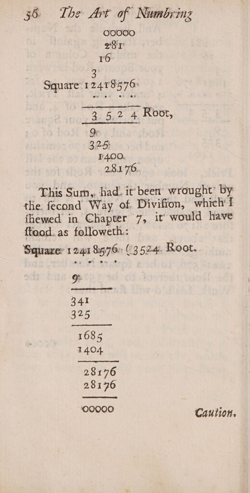 OO0000 98 L 16 3 Square 124178576: 3 5,2 4 Root, 324) ¥400. 28.1 °76.. This Sum,, had. it been’ wrought’ by the. fecond Way of. Divifion, which fhewed in Chapter 7, it would have fteod. as followeth.: | Squares 1 241 8576» (3524. Root. .@) ° ey Caution.