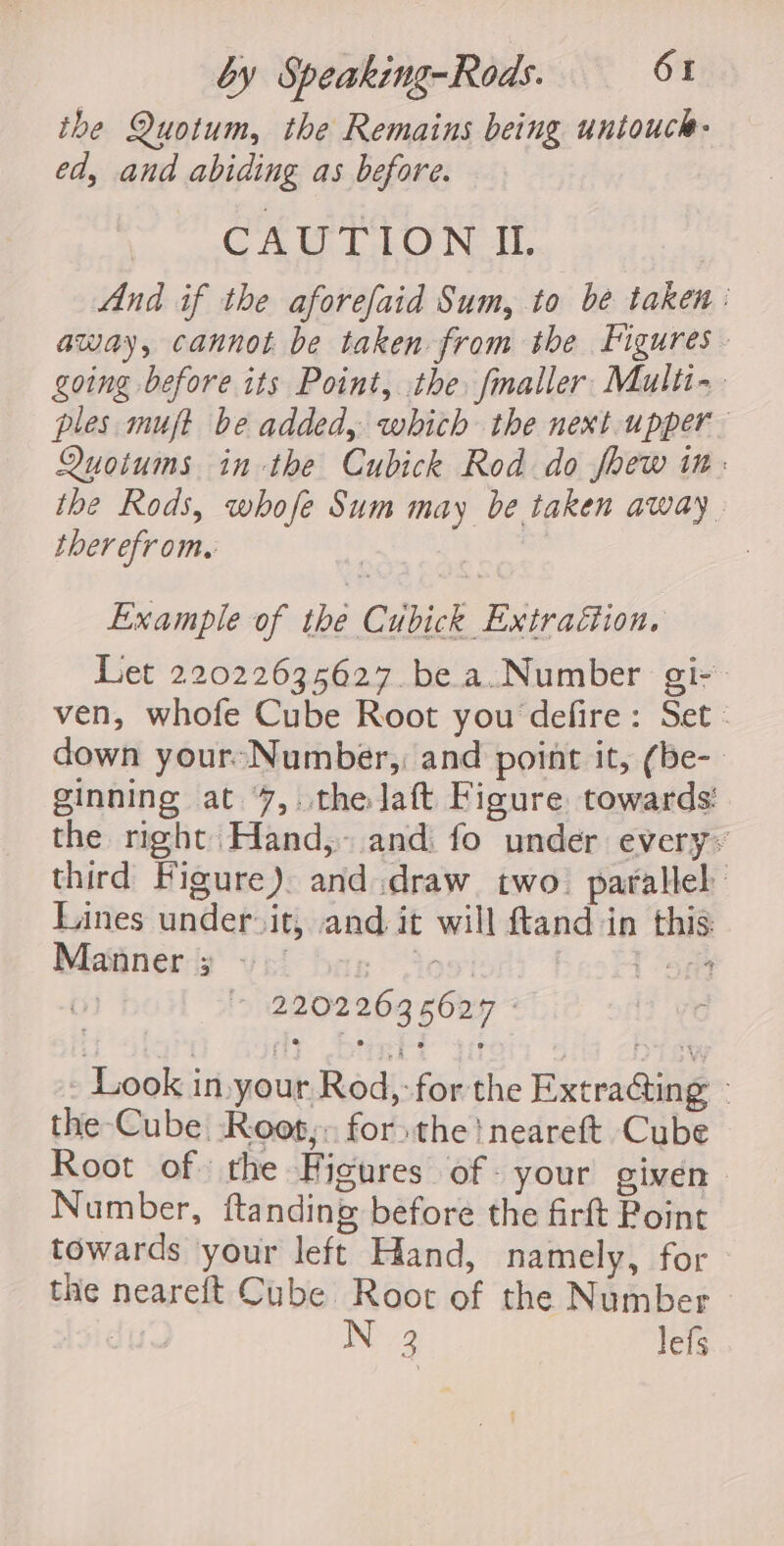 the Quotum, the Remains being untouch- ed, and abiding as before. CAUTION IL And if the aforefaid Sum, to be taken : away, cannot be taken from the Figures. going before its Point, the fmaller. Multi-~. ples mujt be added, which the next.upper_ Quotums in-the Cubick Rod do fhew in. ibe Rods, whofe Sum may be taken away therefrom. | ; Example of the Cubick Extraction, Let 22022635627. be a.Number gi- ven, whofe Cube Root you defire: Set. down your-Number,, and point it, (be-_ ginning at 7, the Jaft Figure towards’ the right Hand, and. fo under every: third Figure) and.draw two. parallel Lines under it, and it will ftand in this Manner 3 ~ ao | ‘me 0) 7 12202263 6627 - Look in. your Rod, for the Extra@ing - the Cube Root, for the! neareft Cube Root of the Higures of- your given Number, ftanding before the firft Point towards your left Hand, namely, for the neareft Cube Root of the Number N32 lefs