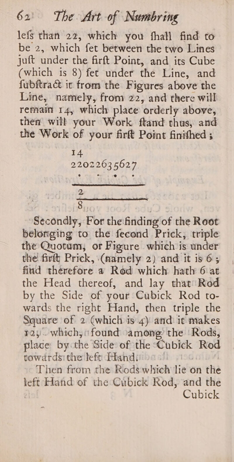 lefs than 22, which you fhall find to be 2, which fet between the two Lines juft under the firft Point, and its Cube (which 1s 8) fet under the Line, and fubftract it from the Figures above the Line, namely, from 22, and there will remain 14, which place orderly above, then will your Work ftand thus, and the Work of your firft Point finithed ; 14 22022635627 2 Sy, Se hy “Secondly, For the finding of the Root belonging to the fecond Prick, triple the Quotum, or Figure which is under the! firft Prick, (namely 2) and it is 6; find therefore a Red which hath 6: at the Head thereof, and lay that Rod by the Side of your Cubick Rod to- wards the right Hand, then triple the Square of 2 (which is 4): and: it makes pay. which, found among the ‘Rods, place by. the Side: of the ’ shies Rod towdrdsi the lef Ahand’: | Then from the Rods which lie on the left Hand of the Cubick Rod, and the Cubick &gt;