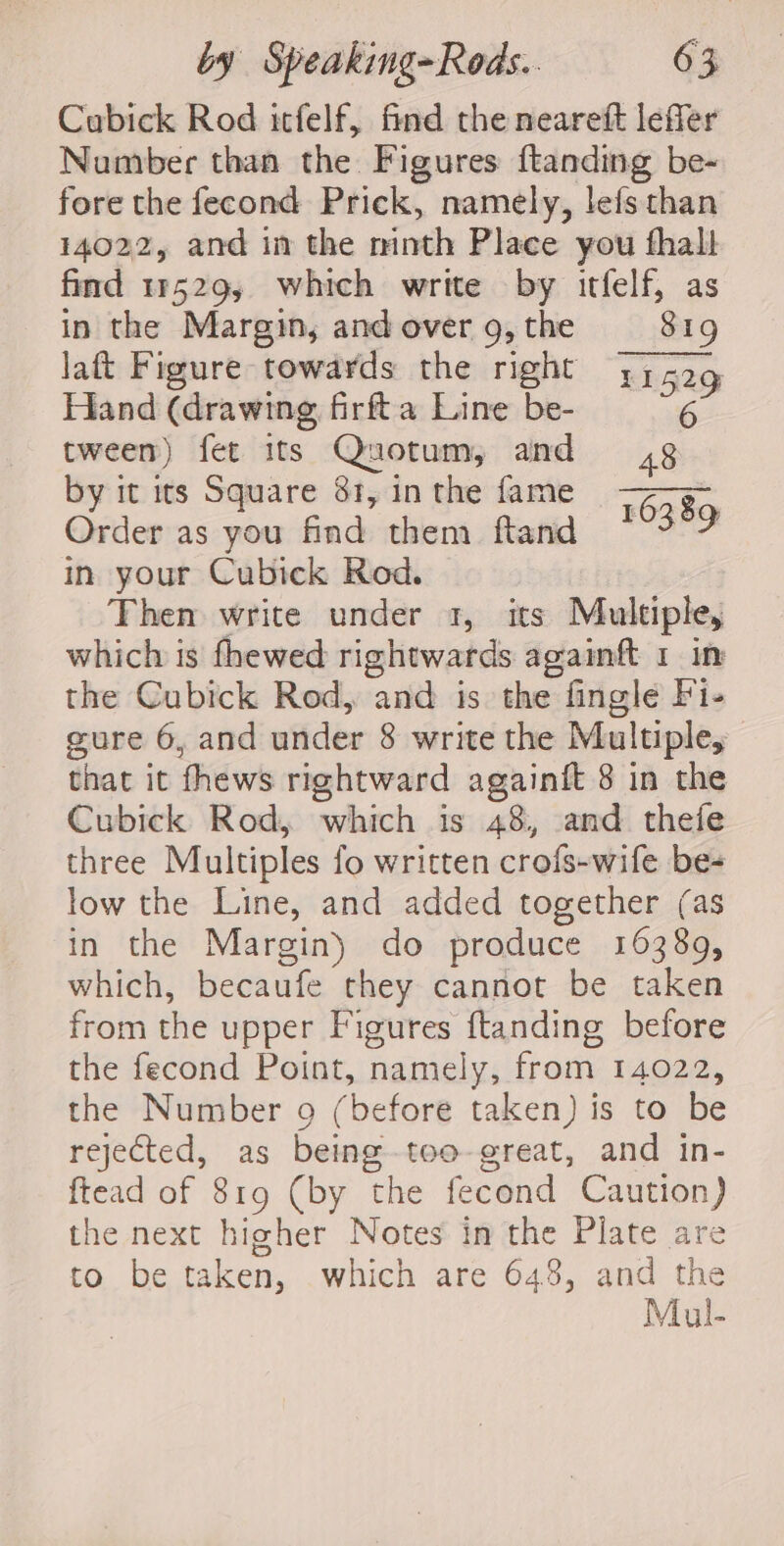Cubick Rod itfelf, find the neareft leffer Number than the Figures ftanding be-~ fore the fecond Prick, namely, lefs than 14022, and in the minth Place you fhall find 11529, which write by itfelf, as in the Margin, and over 9, the 81g laft Figure towards the right 11529 Hand (drawing firfta Line be- tween) fet its Quotum, and 48 by it its Square 81, in the fame pi oa Order as you find them fland ~ 3°9 in your Cubick Rod. Then write under 1, its Multiple, which is fhewed rightwards againft 1 in the Cubick Rod, and is the fingle Fi- cure 6, and under 8 write the Multiple, that it fhews rightward againift 8 in the Cubick Rod, which is 48, and thefe three Multiples fo written crofs-wife be- low the Line, and added together (as in the Margin) do produce 16389, which, becaufe they cannot be taken from the upper Figures ftanding before the fecond Point, namely, Gear TA@22, the Number 9 (before taken) is to be rejected, as being-too- great, and in- ftead of 819 (by the fecond Caution) the next higher Notes in the Plate are to be taken, which are 648, and the Mul-