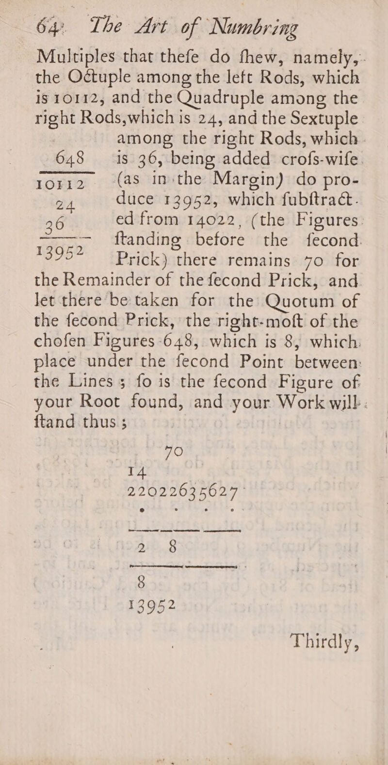 Multiples that thefe do fhew, namely, the Octuple among the left Rods, which is 10112, and the Quadruple among the right Rods,which is 24, and the Sextuple among the right Rods, which 648 18 36, being added crofs-wife. toriz. (as in:the Margin) do pro- 24 duce 13952, which fubftrac&amp;. 36 ed from 14022, (the Figures. —~— ftanding before the fecond. 1395? Prick) there remains 70 for the Remainder of the fecond Prick, and. let there be taken for the Quotum of the fecond Prick, the right-moft of the chofen Figures -648, which is 8, which. place under the fecond Point between: the Lines; fo is the fecond Figure of your Root found, and your Work wilb. ftand thus ; 70 14 220226356027 ° ee pee 2 8 Thirdly,