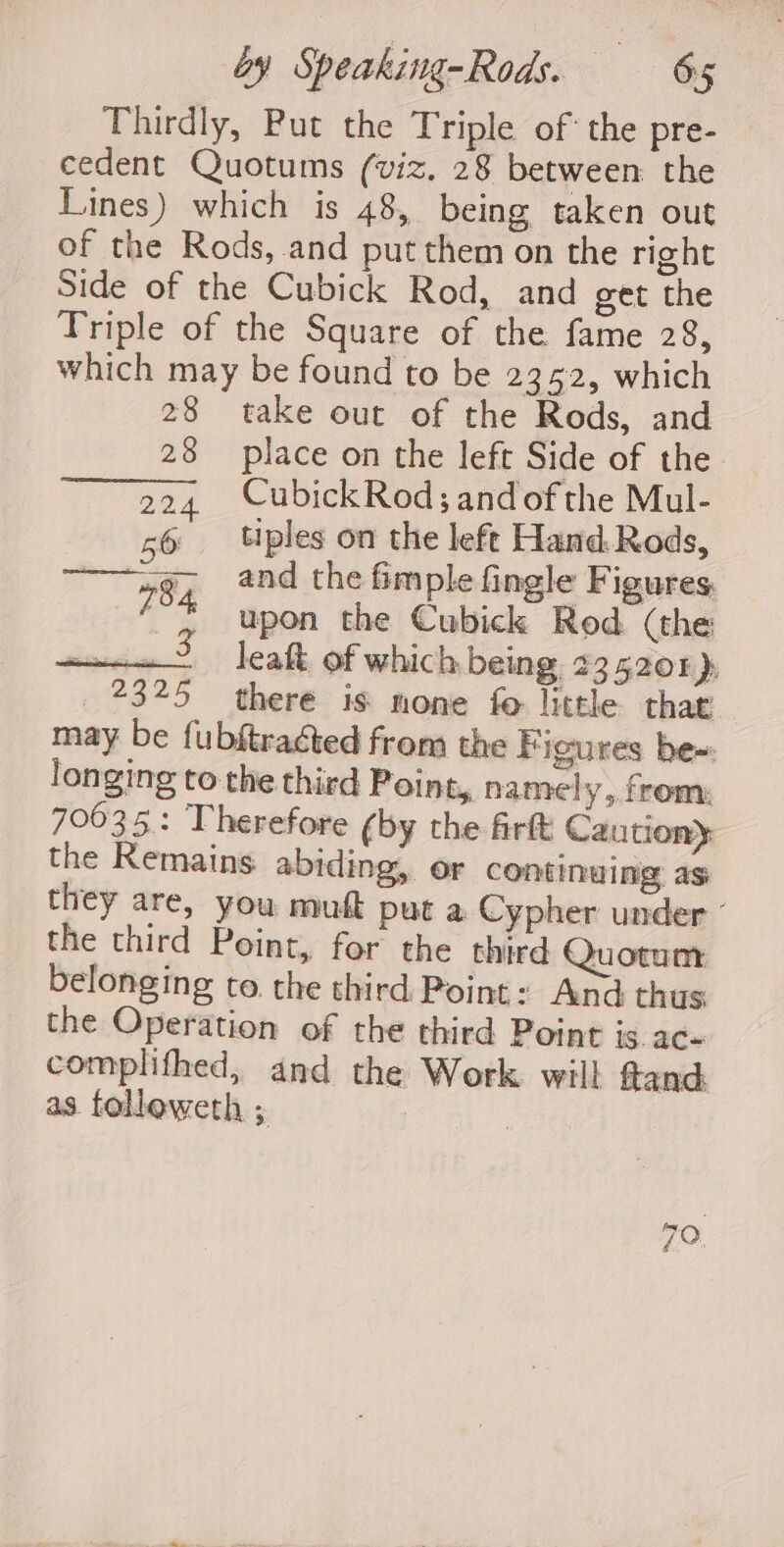 Thirdly, Put the Triple of the pre- cedent Quotums (viz. 28 between. the Lines) which is 48, being taken out of the Rods, and put them on the right Side of the Cubick Rod, and get the Triple of the Square of the fame 28, which may be found to be 2352, which 28 take out of the Rods, and 23 place on the left Side of the 224 CubickRod;and ofthe Mul- 56 tiples on the left Hand.Rods, ———~7g, and the fimple fingle Figures, 7 ss upon the Cubick Rod (the a leaft of which being 235201 » 2325 there is none fo little that may be fubftraéted from the Figures be~: longing to the third Point, namel y&gt; from: 70635: Therefore (by the firft Caution} the Remains abiding, or continuing as they are, you muft put a Cypher under - the third Point, for the third Quotum belonging to the third Point: And thus the Operation of the third Point is. ac- complifhed, and the Work. will ftand: as. folleweth ; 7 70,