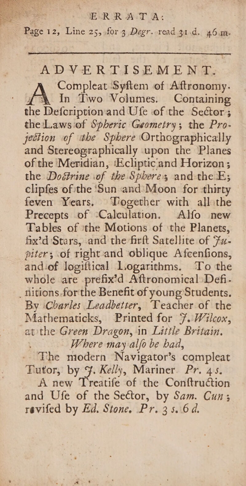 oer: E-RR A:T A: Page 12, Line 25, .for 3 Degr. read 31.d. 46.m. ADVERTISEMENT. Compleat Syftem of Aftronomy. &amp; In Two Volumes. Containing the Defcription and Ufe of the Sector; the :Laws:of Spheric Geometry; the Pro- jection of the Sphere Orthographically and Stereographically upon the Planes of the Meridian, ‘Eclipticiand Horizon; the Doérine .of the Spheres andthe FE; clipfes of the ‘Sun and Moon for ‘thirty feven Years. Yogether with allithe Precepts of Calculation. Alfo new Tables of ithe Motions of the Planets, fix’d Stars, and the firft Satellite of Fa- piter; of right and oblique Afcenfions, and:of logiftical Logarithms. ‘To the whole are -prefix’d Aftronomical Defi- _nitions forthe Benefit of young Students. By ‘Charles Leadbetter, ‘Teacher of the Mathematicks, Printed for 7. Wilcox, atthe Green Dragon, in Little Britain. Where may alfo be had, The modern Navigator’s compleat Tutor, by 3. Kelly, Mariner. Pr. 45. A new Treatife of ‘the Conftruction and Ufe of the Sector, by Sam. Cun; revifed by Ed. Stone. Pr. 35.6.