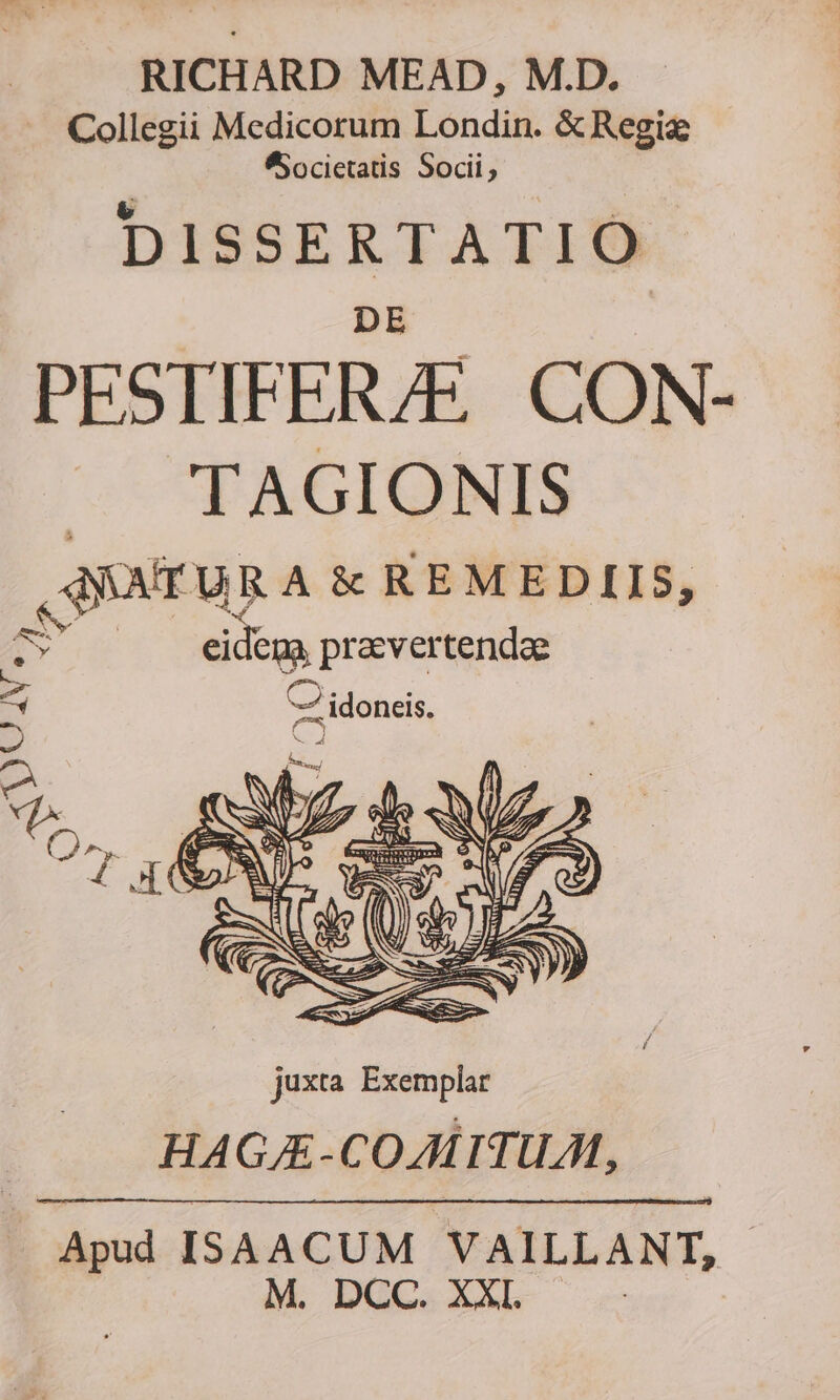 RICHARD MEAD, M.D. .. Collegii Medicorum Londin. &amp;Regiz SSocietatis Socii, DISSERTATIO PESTIFERZÉ. CON- GCTEAGIGOHNIS QQOTURA &amp; REMEDIIS, | de pravertendae 7- idoneis. E IA * T ENS juxta Exemplar HAGAE -COAITUA., Apud ISAACUM VAILLANT, | M. DCC. XXI. |