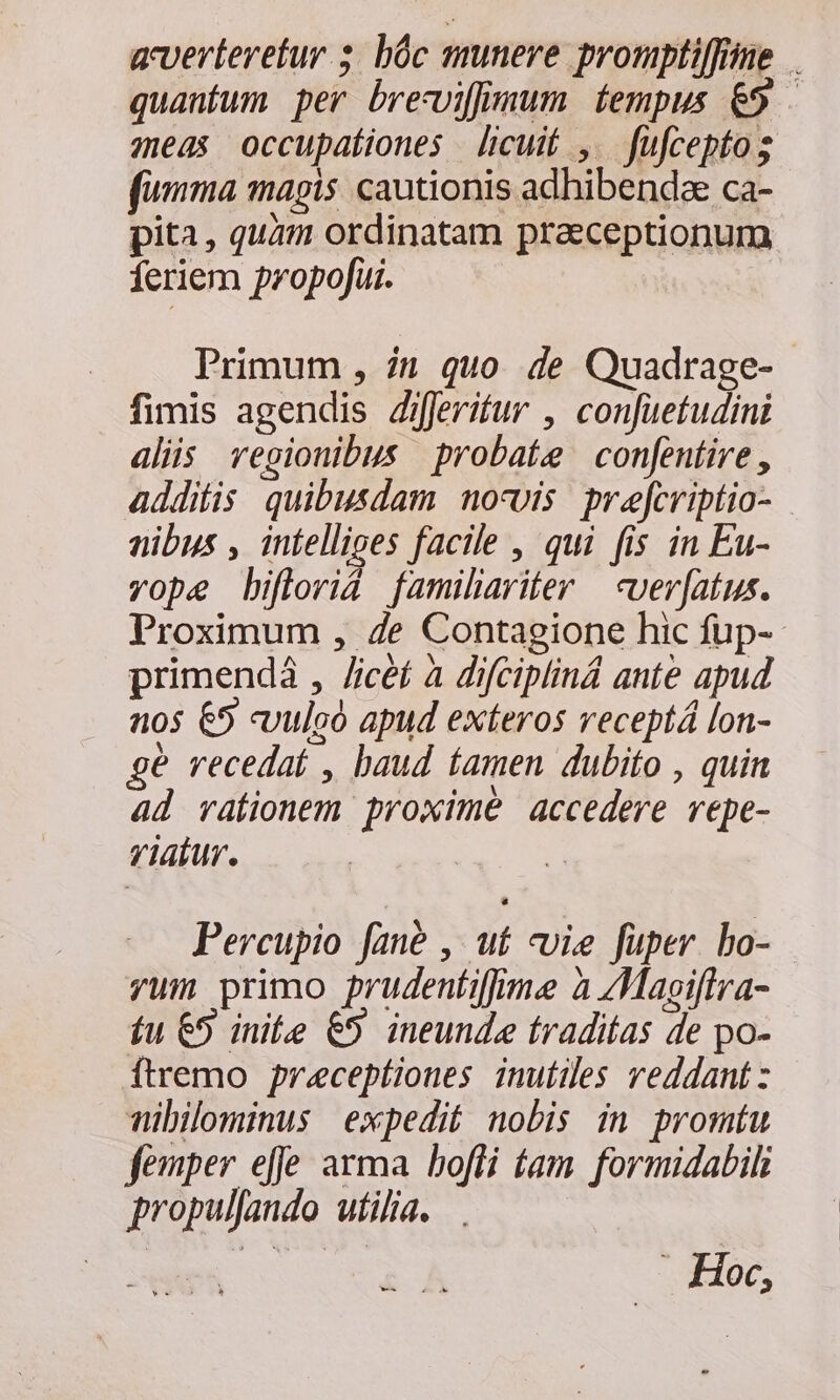 acverteretur s. bóc munere prompli[fine quantum per breviffjmum fempus &amp;5 — meas occupationes licuit ,. füfcepto; fimma magis. cautionis adhibenda ca- pita, quam ordinatam praeceptionum feriem propojüui. Primum , 71 quo de Quadrage- fimis agendis Ziferifur , confuetudini alis vegionibus probate confentire , additis quibusdam nosvis prefcriptio- nibus , intelliges facile , qui fis in Eu- vope biflorid familiariter | cver[atus. Proximum , Ze Contagione hic füp- primendá , /icéf à difciplind ante apud nos €5 «vulcó apud exteros veceptá lon- ge recedat , baud famen dubito , quin ad vaíionem proxime accedere repe- riatur. ! Percupio fané , uf vvie fuper bo- yum primo prudentiffime à /Magiftra- fu €5 initee &amp;5 ineunda traditas de po- ÓÍtremo preceptiones inutiles reddant : Tibilominus expedit nobis in promtu femper effe arma bofli fam. formidabil propullando utilia. | . Hoc,