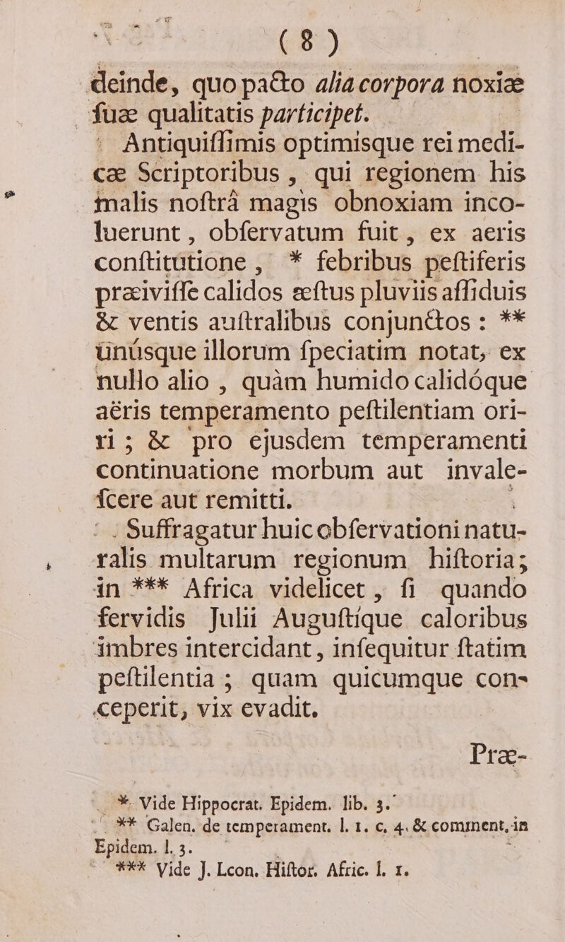 deinde, quo pa&amp;o 4lía corpora noxiae fuae qualitatis parficipet. Antiquiffimis optimisque rei mdi Cae Scriptoribus , qui regionem his malis noftrá magis obnoxiam inco- luerunt, obfervatum fuit, ex aeris conftitütione , * febribus peftiferis praiviffe calidos eeftus pluviis affiduis &amp; ventis auítralibus conjuntos : ** ünüsque illorum fpeciatim notat, ex nullo alio , quàm humido calidóque. aéris temperamento peftilentiam ori- ri; &amp; pro ejusdem temperamenti continuatione morbum aut invale- Tcere aut remitti. Suffragatur huicobfervationi natu- ralis multarum regionum hiftoria; in *** Africa videlicet , fi quando fervidis Julii Auguftique caloribus imbres intercidant , infequitur ftatim peftilentia ; quam quicumque con- ceperit, vix evadit. Pra- .. *- Vide Hippocrat. Epidem. lib. 3. .. X* Galen. de temperament, l. 1. c, 4 &amp; comnent, in Epidem. 1. 5. e Vide J. Lcon. Hiftor, Afric. 1. 1.
