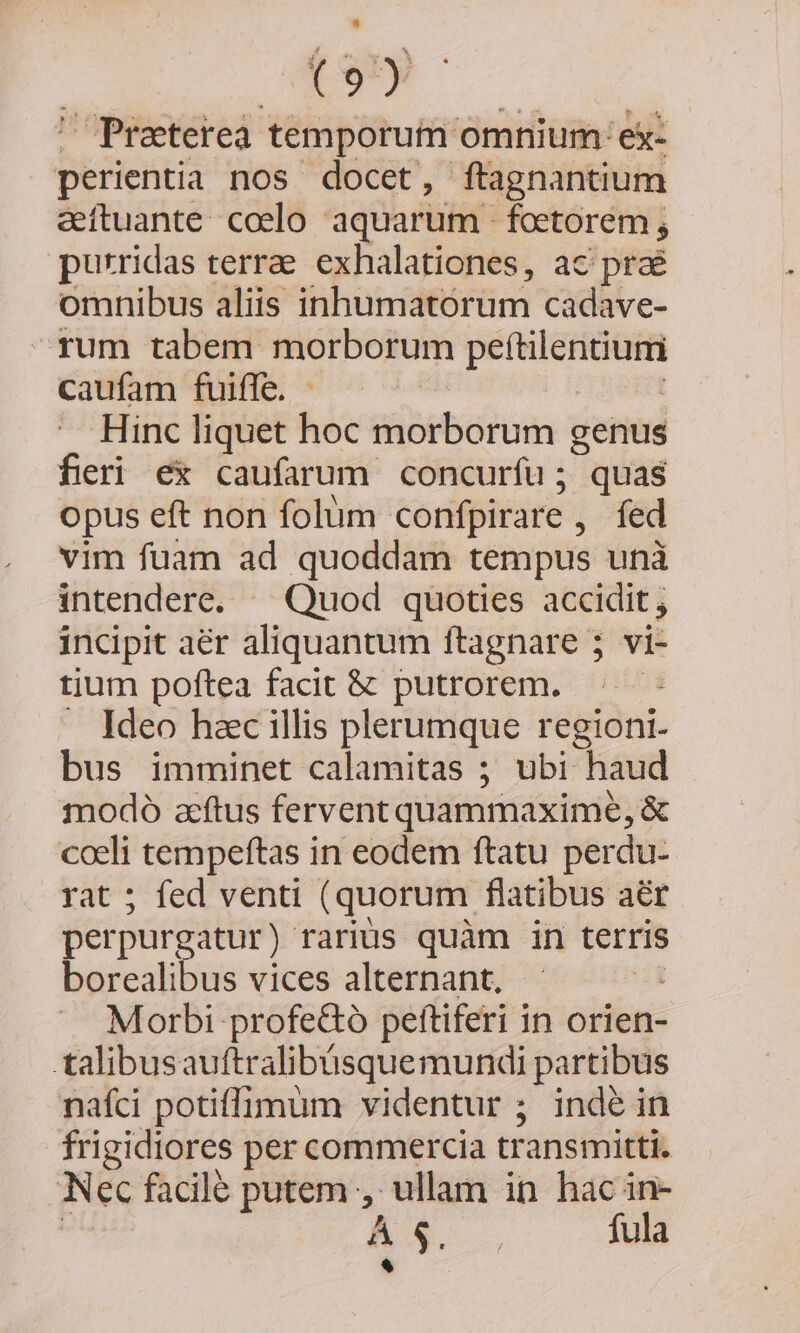 EV Preterea: temporum omnium: ex- perientia nos docet, ftagnantium eftuante coelo aquarum foetorem; purridas terrae. exhalationes, ac prae omnibus aliis inhumatoórum cadave- rum tabem morborum hri piis caufam fuiffe. Hinc liquet hoc morborum genus fieri ex caufarum concurfu; quas opus eft non folum confpirare , fed vim fuam ad quoddam tempus unà intendere. ^ Quod quoties accidit incipit aér aliquantum ftagnare 5 vi- tium poftea facit &amp; putrorem. | . Ideo hac illis plerumque regioni- bus imminet calamitas ; ubi haud modo aeftus fervent quammaxime, &amp; em Pom pers 1 in eodem ftatu perdu- ; fed venti (quorum flatibus aér feipargiities rarius quàm in terris borealibus vices alternant, | Morbi profe&amp;ó pettiferi in orien- talibusauftralibüsquemundi partibus nafci potiffimum videntur ; inde in frigidiores per commercia transmitti. Nec facile putem , ullam in hac in- Á $. | fula